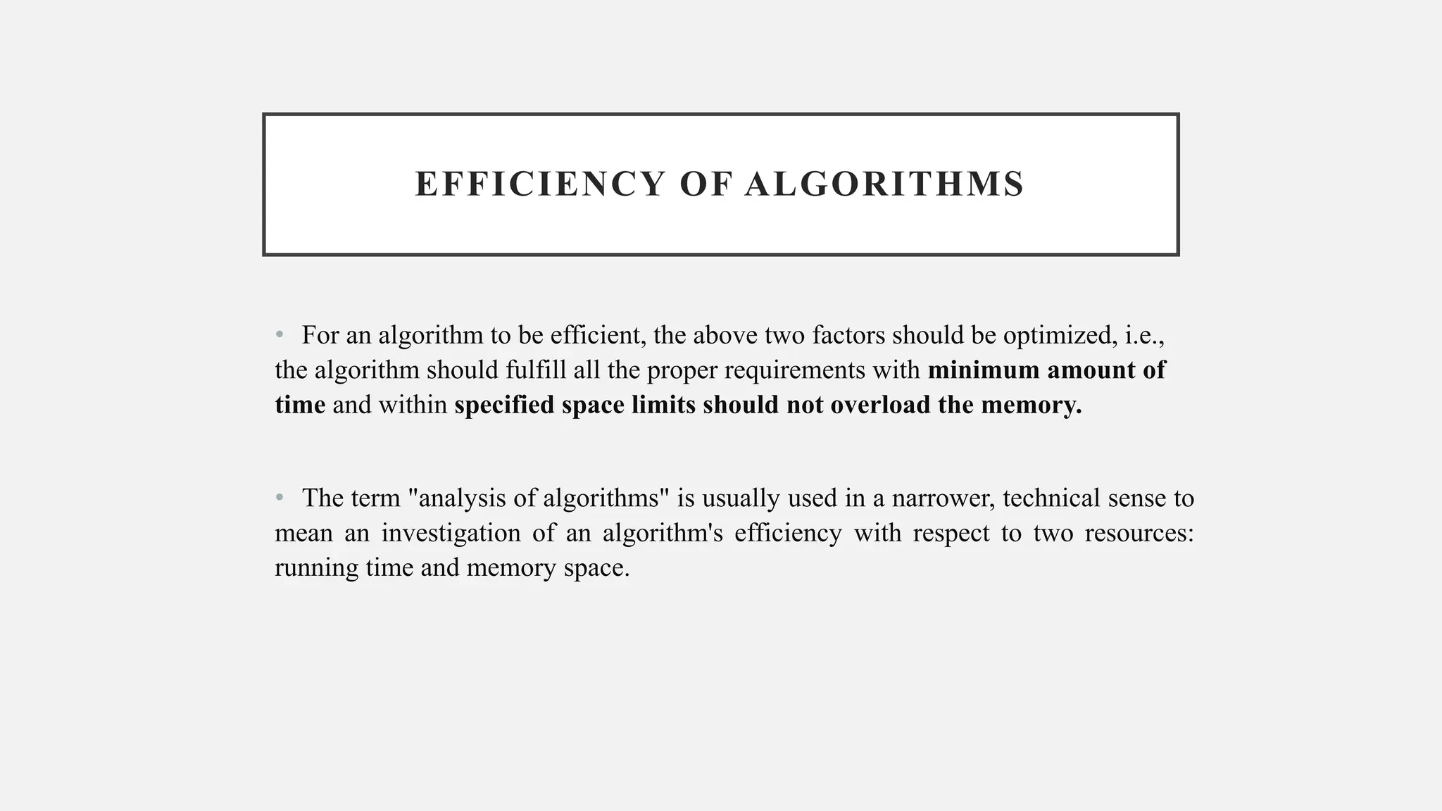 EFFICIENCY OF ALGORITHMS
• For an algorithm to be efficient, the above two factors should be optimized, i.e.,
the algorithm should fulfill all the proper requirements with minimum amount of
time and within specified space limits should not overload the memory.
• The term "analysis of algorithms" is usually used in a narrower, technical sense to
mean an investigation of an algorithm's efficiency with respect to two resources:
running time and memory space.
 