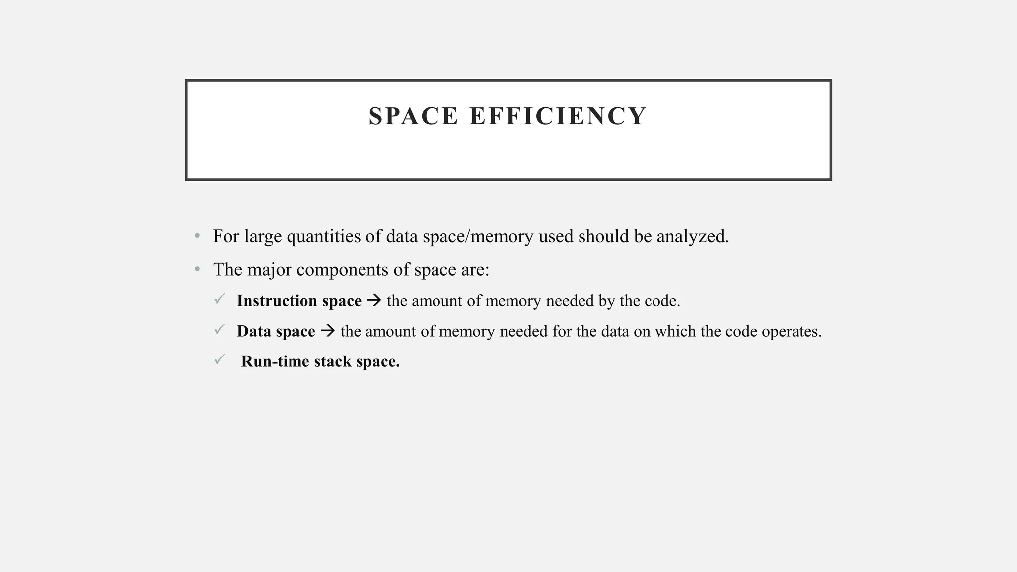 SPACE EFFICIENCY
• For large quantities of data space/memory used should be analyzed.
• The major components of space are:
✓ Instruction space → the amount of memory needed by the code.
✓ Data space → the amount of memory needed for the data on which the code operates.
✓ Run-time stack space.
 