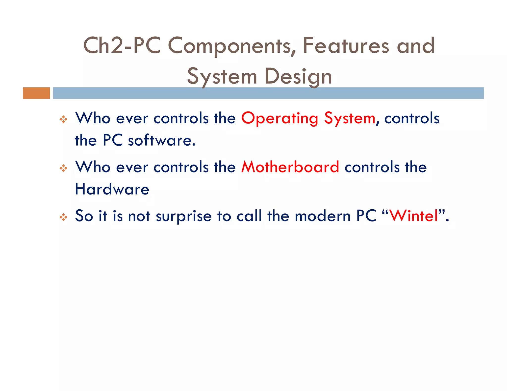 Ch2-PC Components, Features and
System Design
v Who ever controls the Operating System, controls
the PC software.
v Who ever controls the Motherboard controls the
Hardware
v So it is not surprise to call the modern PC “Wintel”.
 