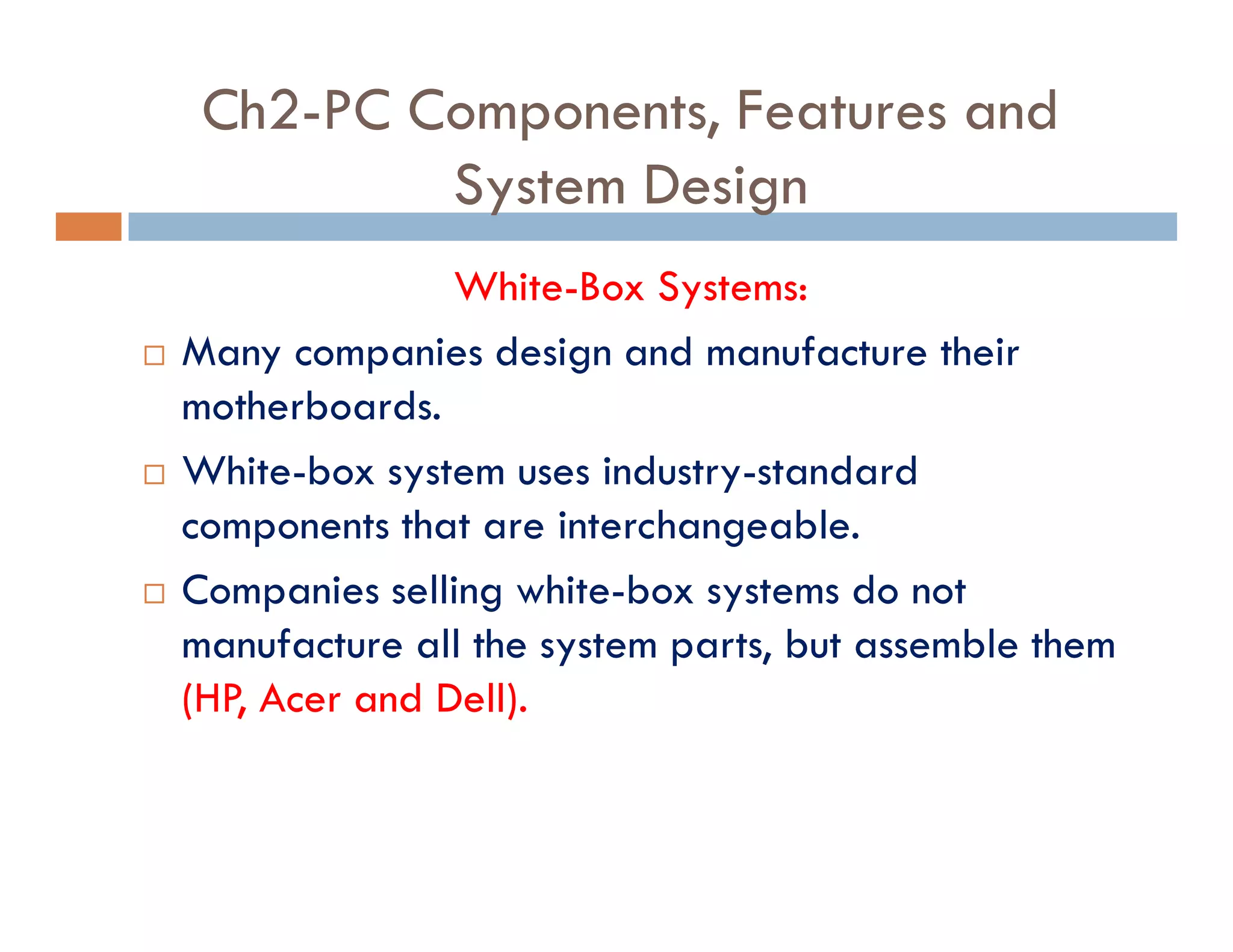 Ch2-PC Components, Features and
System Design
White-Box Systems:
¨ Many companies design and manufacture their
motherboards.
¨ White-box system uses industry-standard
components that are interchangeable.
¨ Companies selling white-box systems do not
manufacture all the system parts, but assemble them
(HP, Acer and Dell).
 