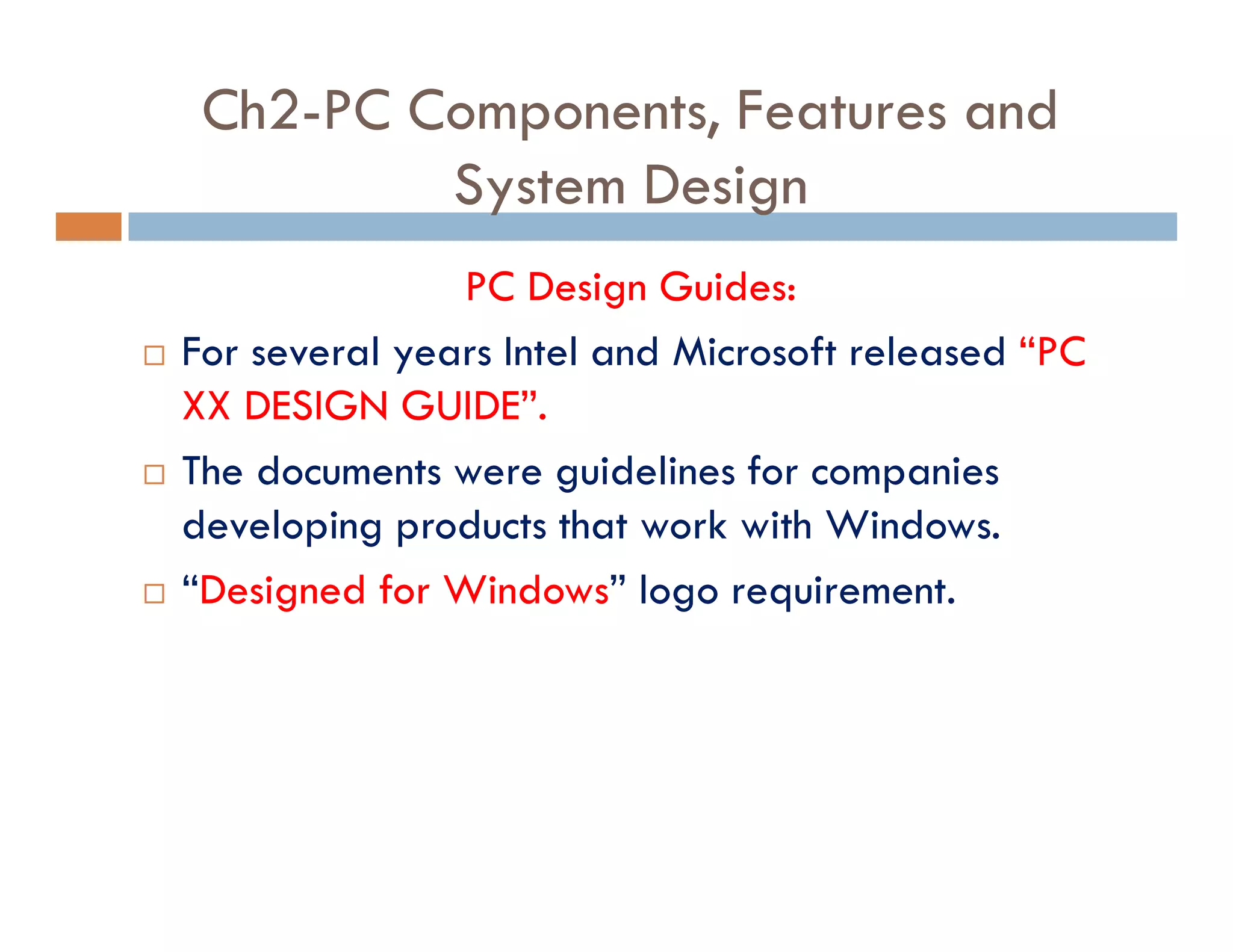 Ch2-PC Components, Features and
System Design
PC Design Guides:
¨ For several years Intel and Microsoft released “PC
XX DESIGN GUIDE”.
¨ The documents were guidelines for companies
developing products that work with Windows.
¨ “Designed for Windows” logo requirement.
 