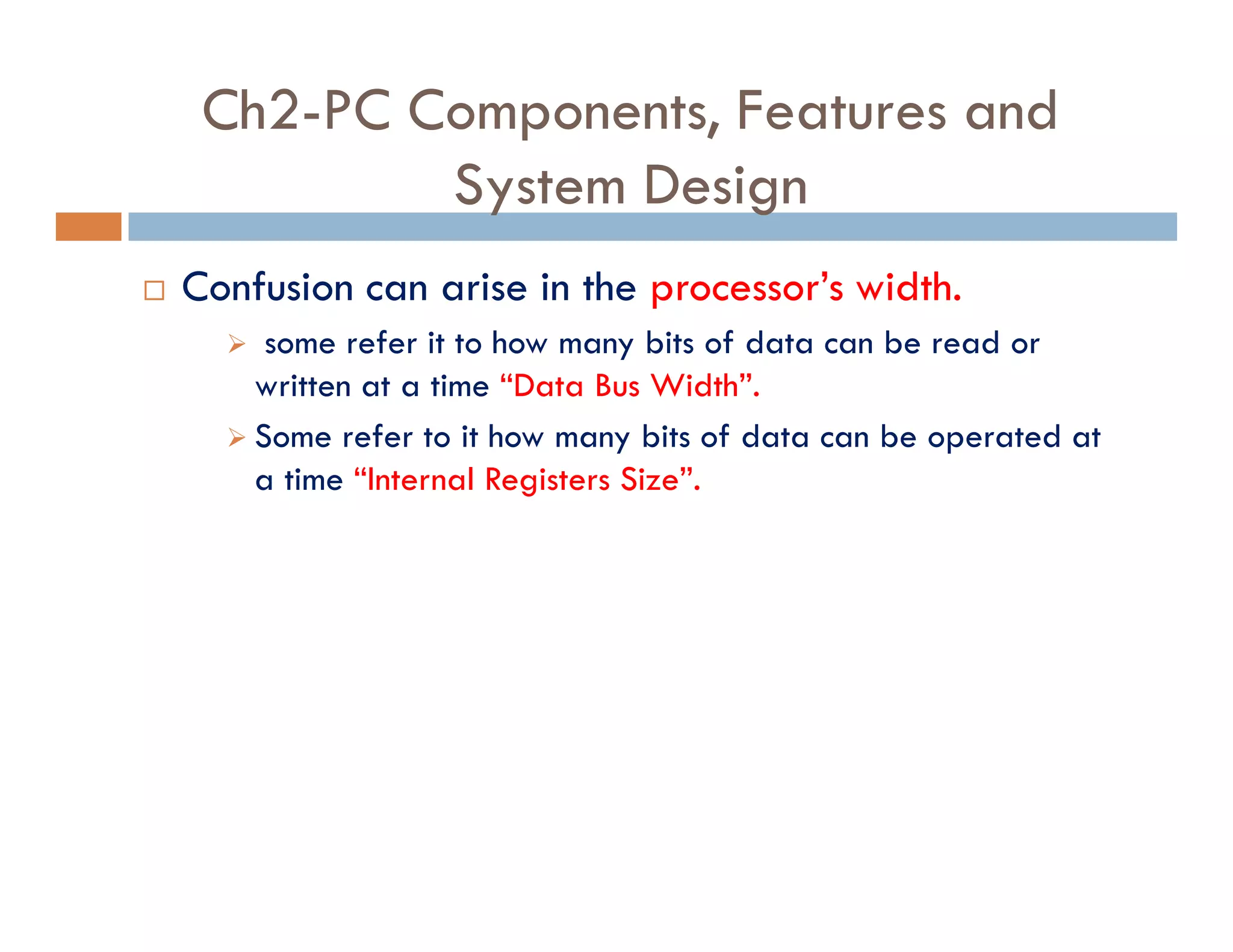 Ch2-PC Components, Features and
System Design
¨ Confusion can arise in the processor’s width.
‫ط‬ some refer it to how many bits of data can be read or
written at a time “Data Bus Width”.
‫ط‬ Some refer to it how many bits of data can be operated at
a time “Internal Registers Size”.
 