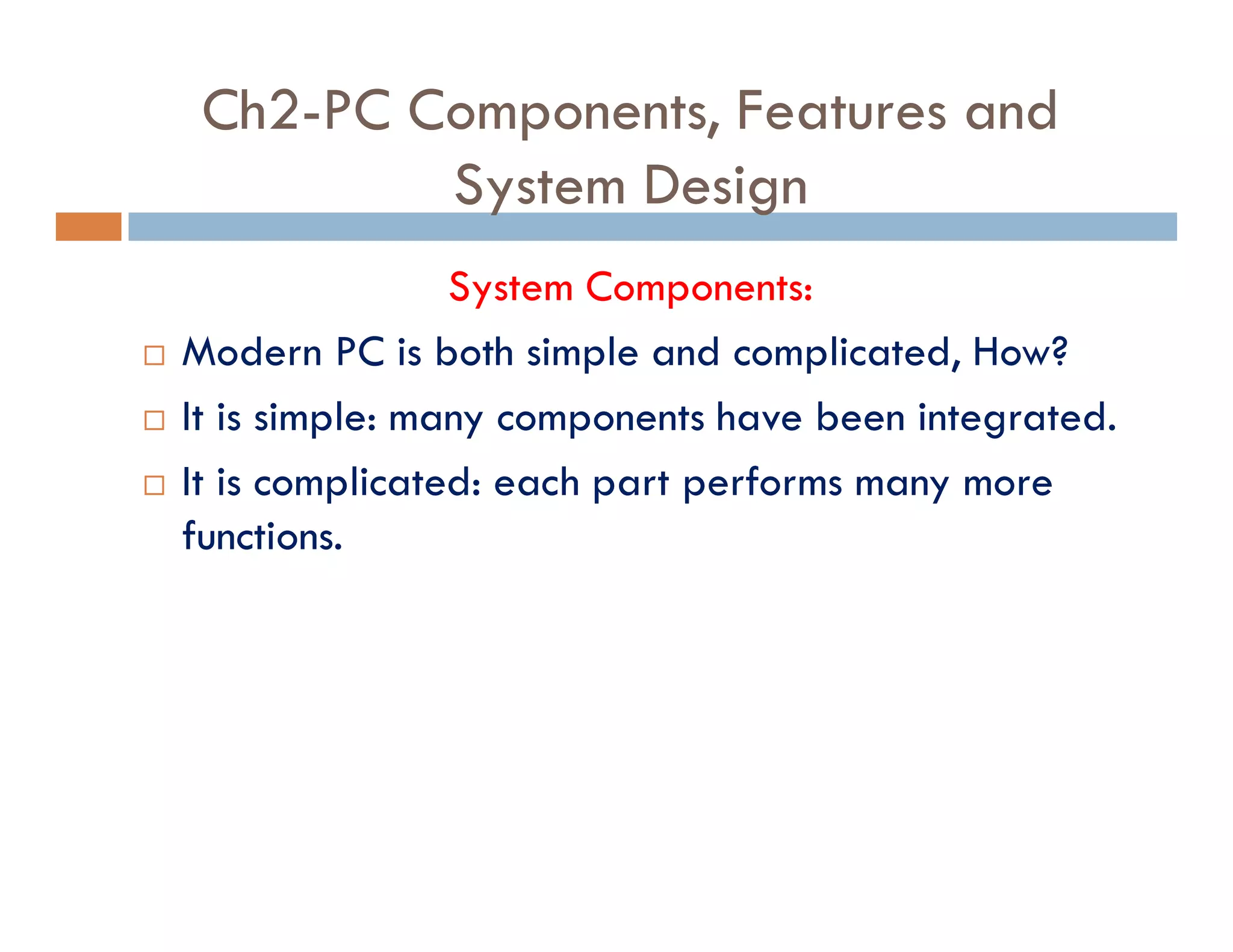 Ch2-PC Components, Features and
System Design
System Components:
¨ Modern PC is both simple and complicated, How?
¨ It is simple: many components have been integrated.
¨ It is complicated: each part performs many more
functions.
 