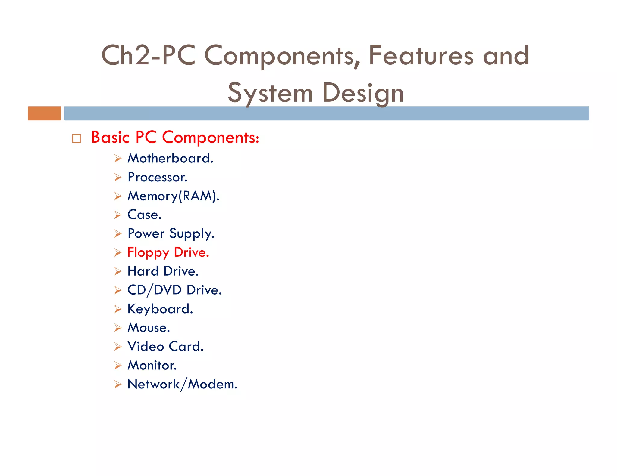 Ch2-PC Components, Features and
System Design
¨ Basic PC Components:
‫ط‬ Motherboard.
‫ط‬ Processor.
‫ط‬ Memory(RAM).
‫ط‬ Case.
‫ط‬ Power Supply.
‫ط‬ Floppy Drive.
‫ط‬ Hard Drive.
‫ط‬ CD/DVD Drive.
‫ط‬ Keyboard.
‫ط‬ Mouse.
‫ط‬ Video Card.
‫ط‬ Monitor.
‫ط‬ Network/Modem.
 