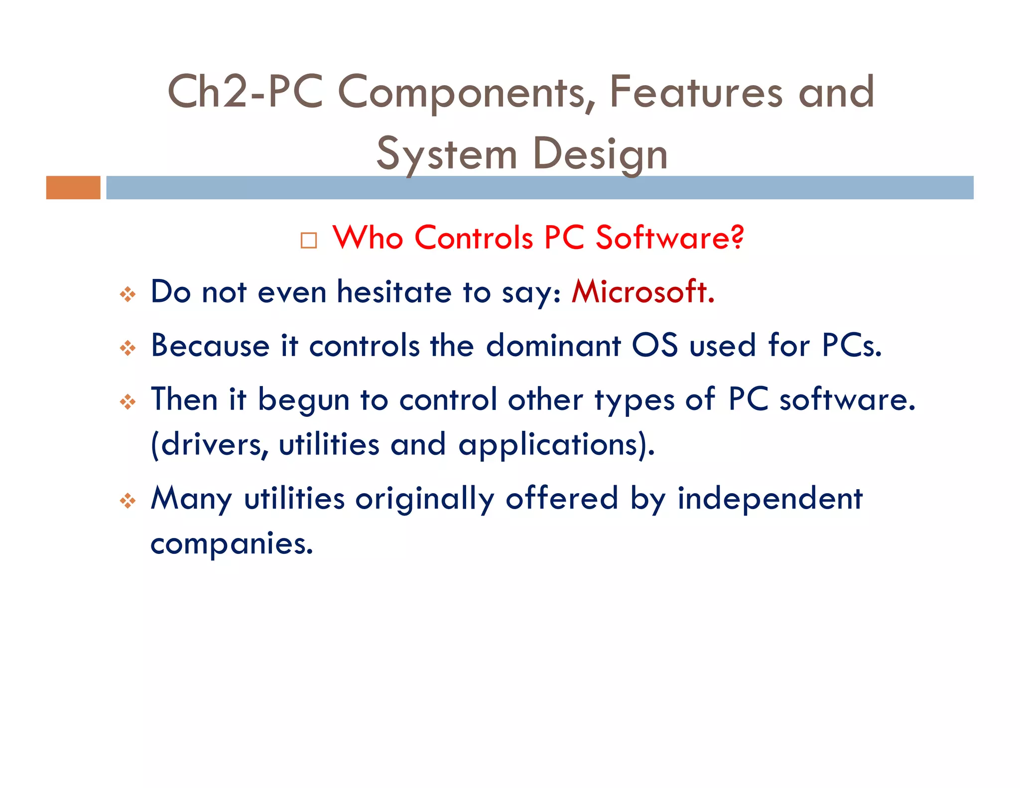 Ch2-PC Components, Features and
System Design
¨ Who Controls PC Software?
v Do not even hesitate to say: Microsoft.
v Because it controls the dominant OS used for PCs.
v Then it begun to control other types of PC software.
(drivers, utilities and applications).
v Many utilities originally offered by independent
companies.
 