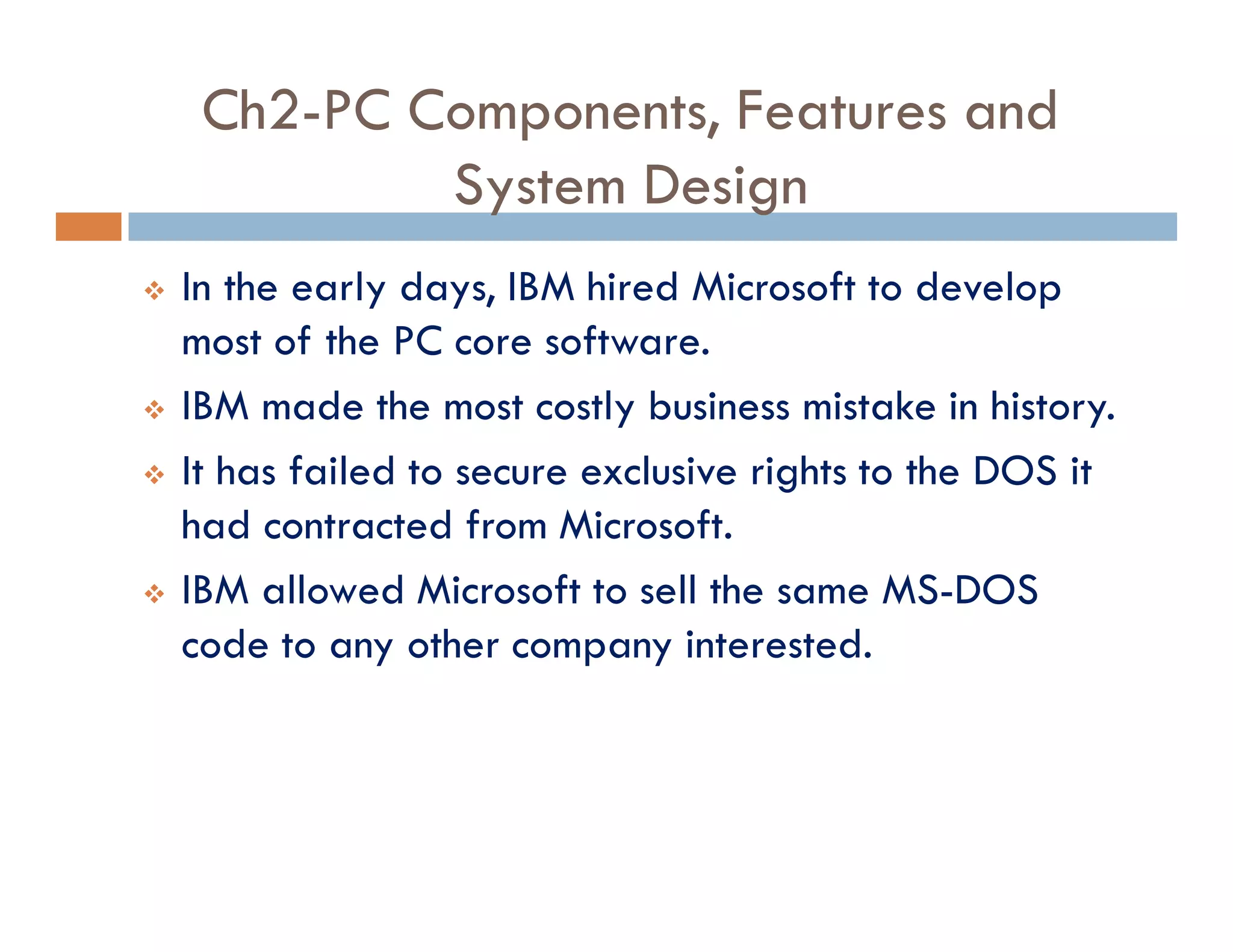 Ch2-PC Components, Features and
System Design
v In the early days, IBM hired Microsoft to develop
most of the PC core software.
v IBM made the most costly business mistake in history.
v It has failed to secure exclusive rights to the DOS it
had contracted from Microsoft.
v IBM allowed Microsoft to sell the same MS-DOS
code to any other company interested.
 