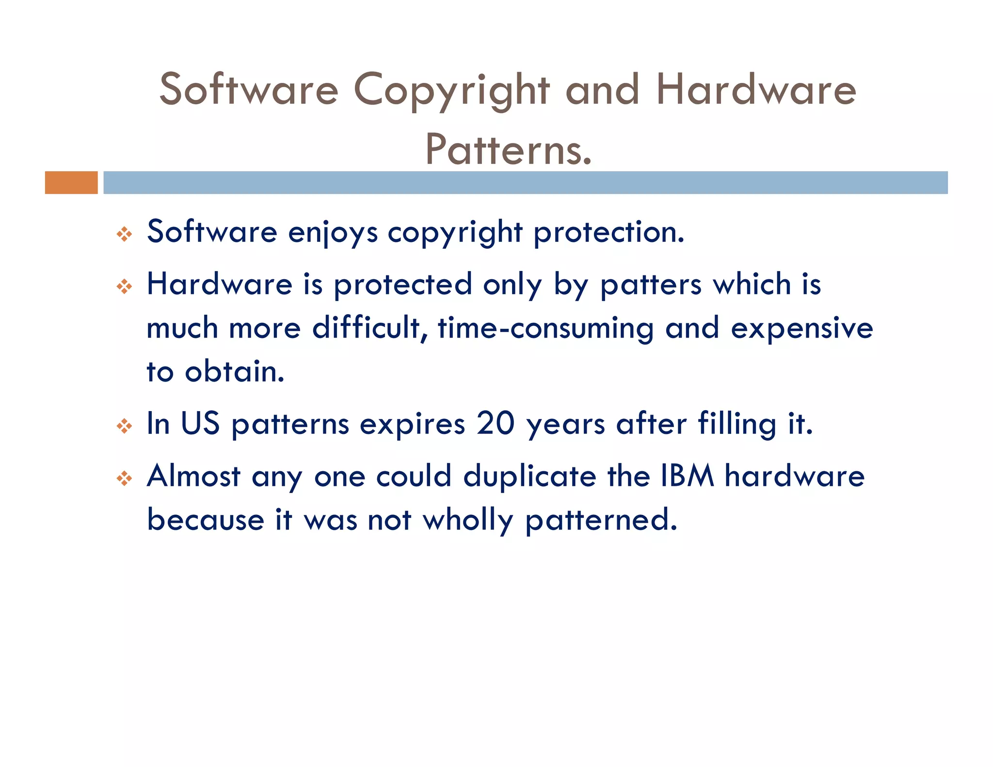 Software Copyright and Hardware
Patterns.
v Software enjoys copyright protection.
v Hardware is protected only by patters which is
much more difficult, time-consuming and expensive
to obtain.
v In US patterns expires 20 years after filling it.
v Almost any one could duplicate the IBM hardware
because it was not wholly patterned.
 