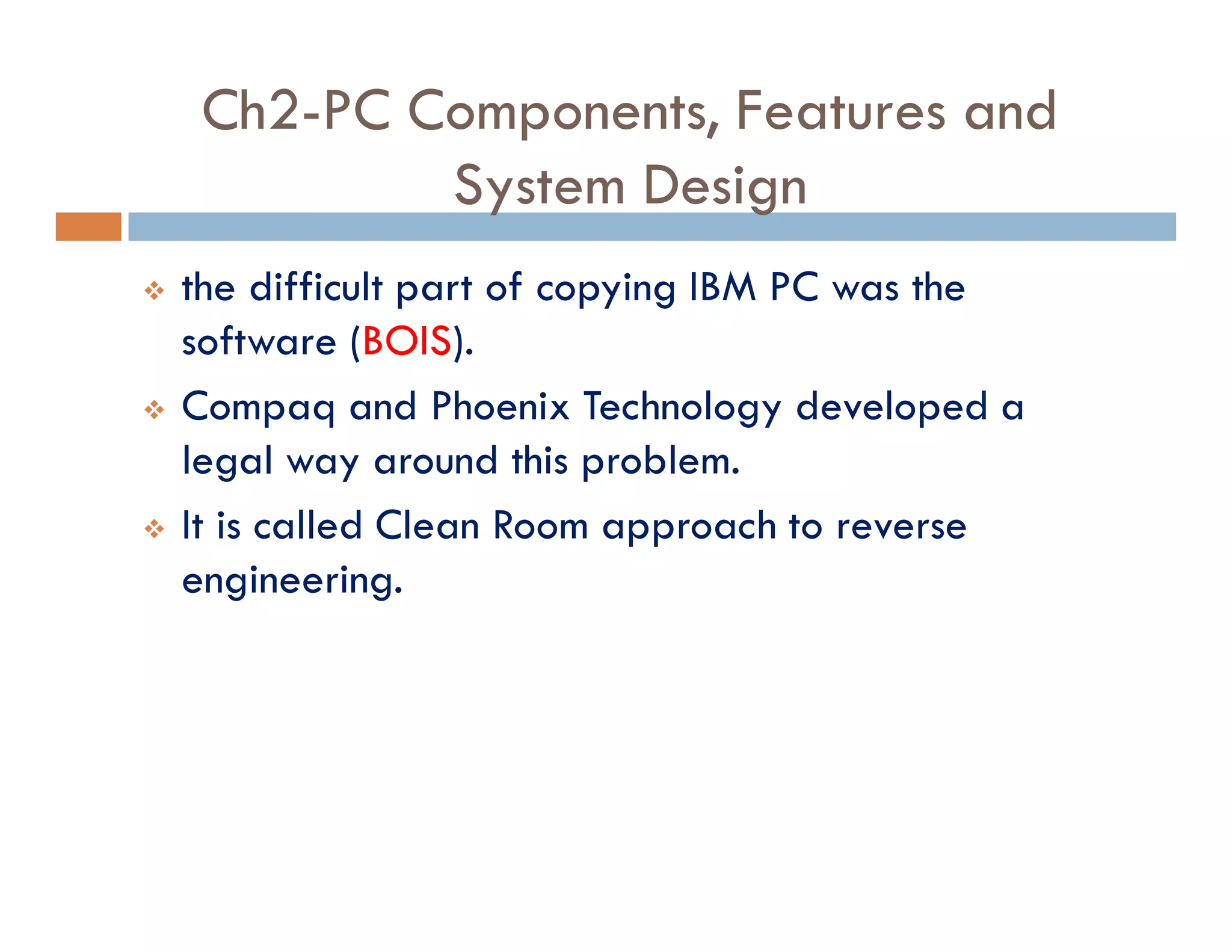 Ch2-PC Components, Features and
System Design
v the difficult part of copying IBM PC was the
software (BOIS).
v Compaq and Phoenix Technology developed a
legal way around this problem.
v It is called Clean Room approach to reverse
engineering.
 