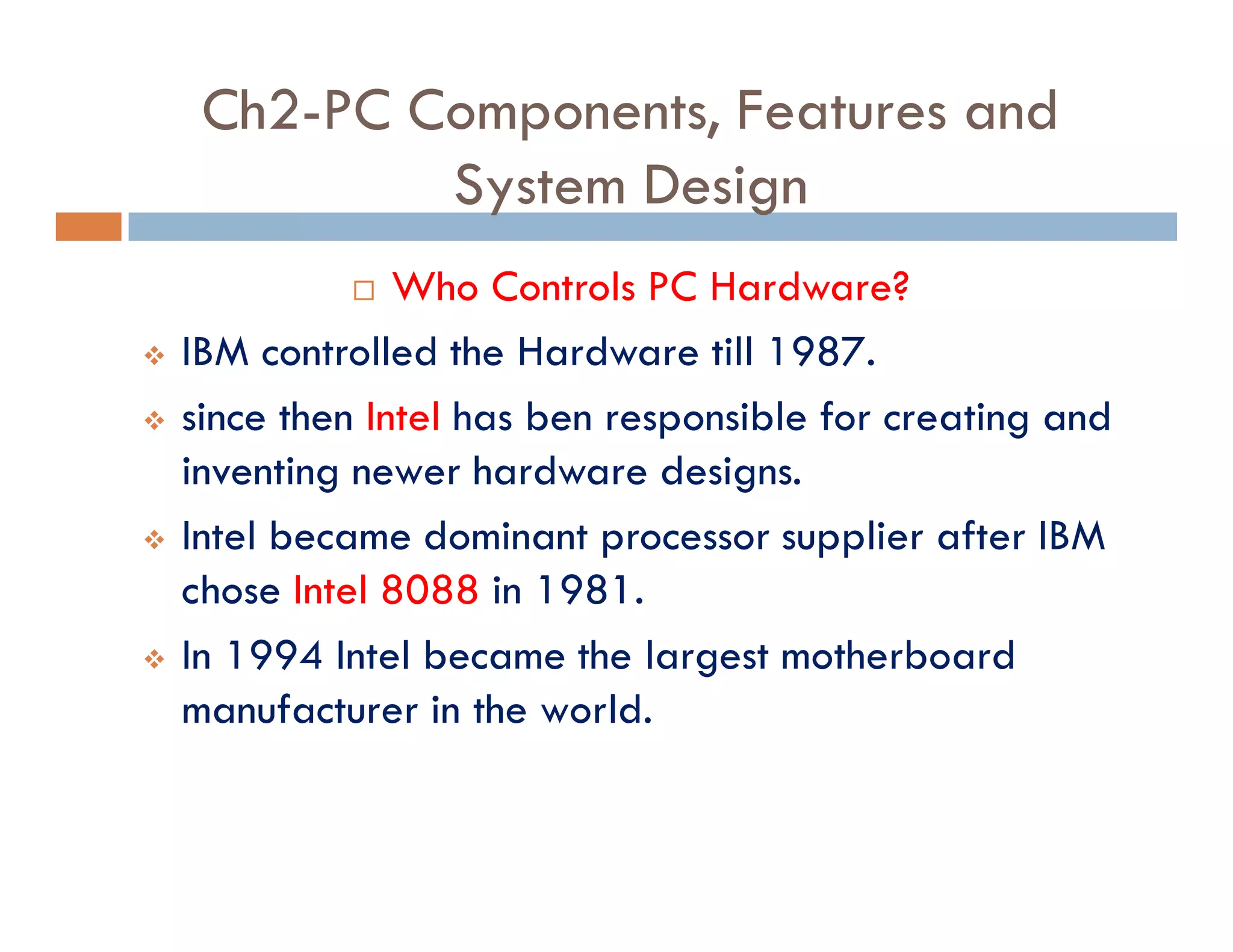 Ch2-PC Components, Features and
System Design
¨ Who Controls PC Hardware?
v IBM controlled the Hardware till 1987.
v since then Intel has ben responsible for creating and
inventing newer hardware designs.
v Intel became dominant processor supplier after IBM
chose Intel 8088 in 1981.
v In 1994 Intel became the largest motherboard
manufacturer in the world.
 