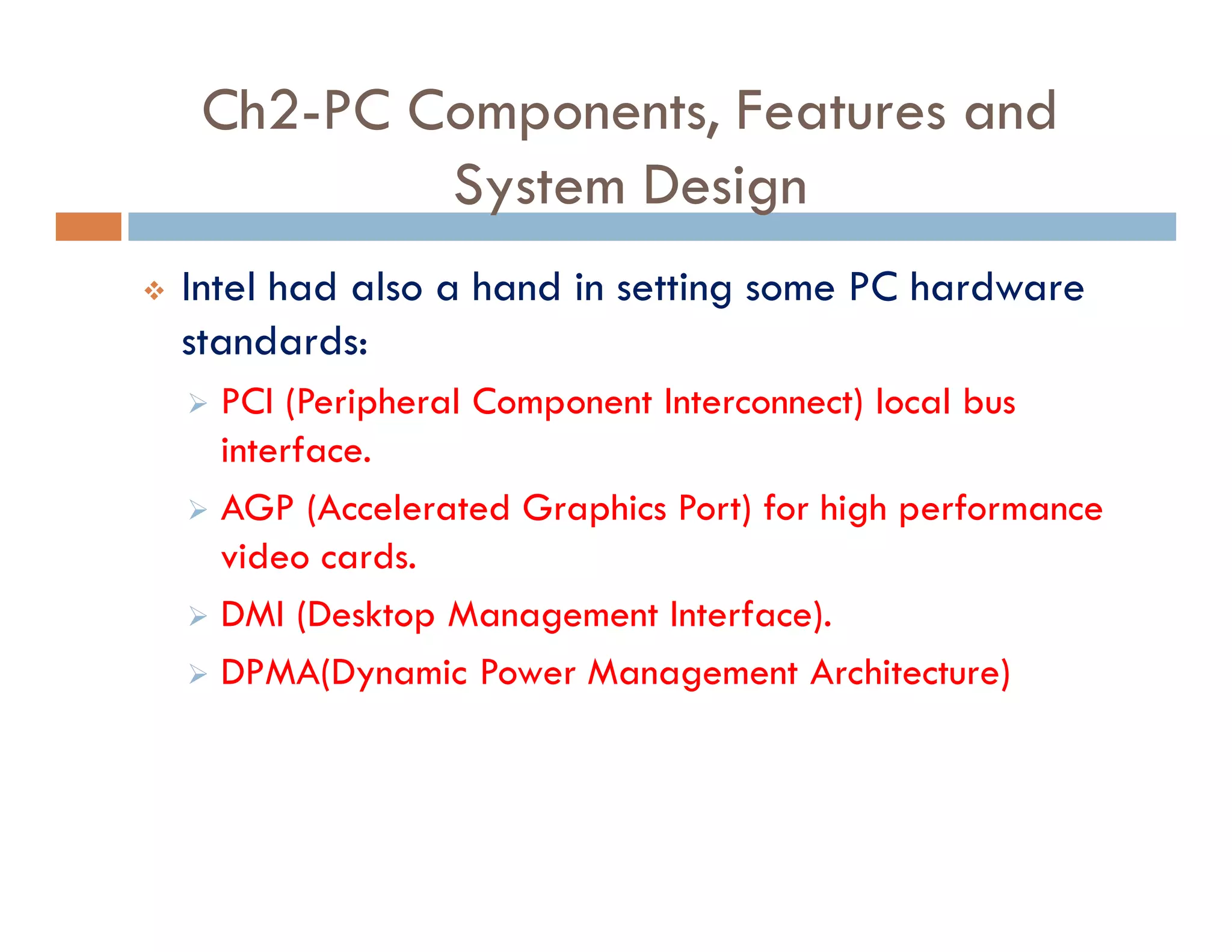 Ch2-PC Components, Features and
System Design
v Intel had also a hand in setting some PC hardware
standards:
‫ط‬ PCI (Peripheral Component Interconnect) local bus
interface.
‫ط‬ AGP (Accelerated Graphics Port) for high performance
video cards.
‫ط‬ DMI (Desktop Management Interface).
‫ط‬ DPMA(Dynamic Power Management Architecture)
 