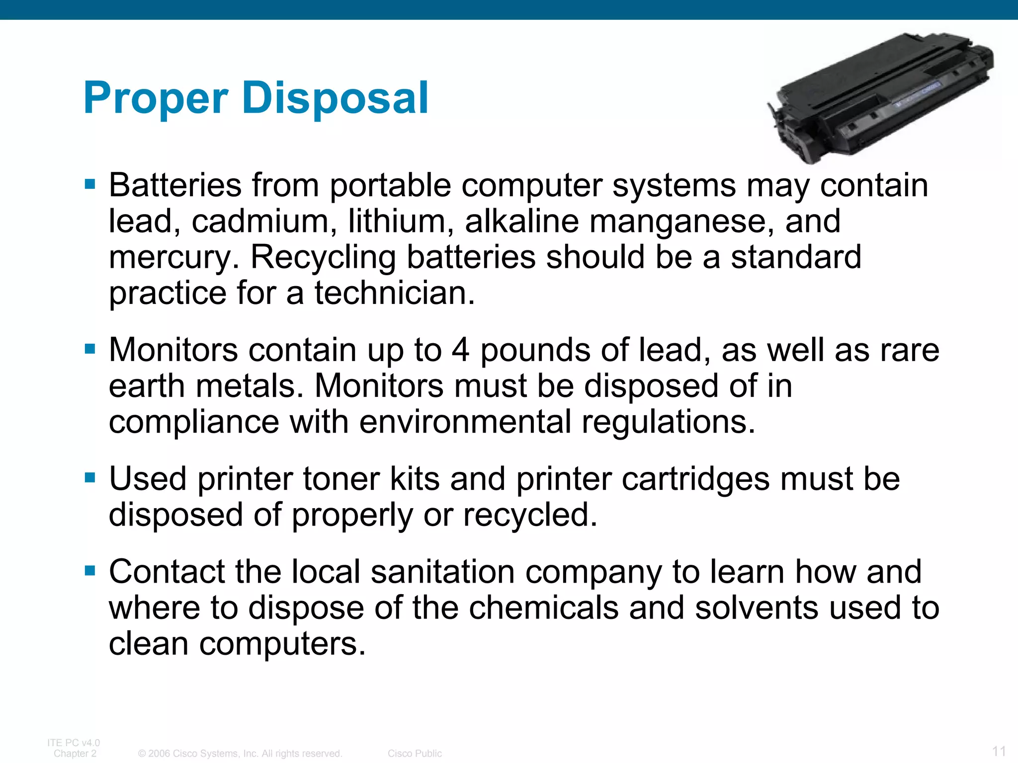 Proper Disposal Batteries from portable computer systems may contain lead, cadmium, lithium, alkaline manganese, and mercury. Recycling batteries should be a standard practice for a technician.  Monitors contain up to 4 pounds of lead, as well as rare earth metals. Monitors must be disposed of in compliance with environmental regulations.  Used printer toner kits and printer cartridges must be disposed of properly or recycled.  Contact the local sanitation company to learn how and where to dispose of the chemicals and solvents used to clean computers.  