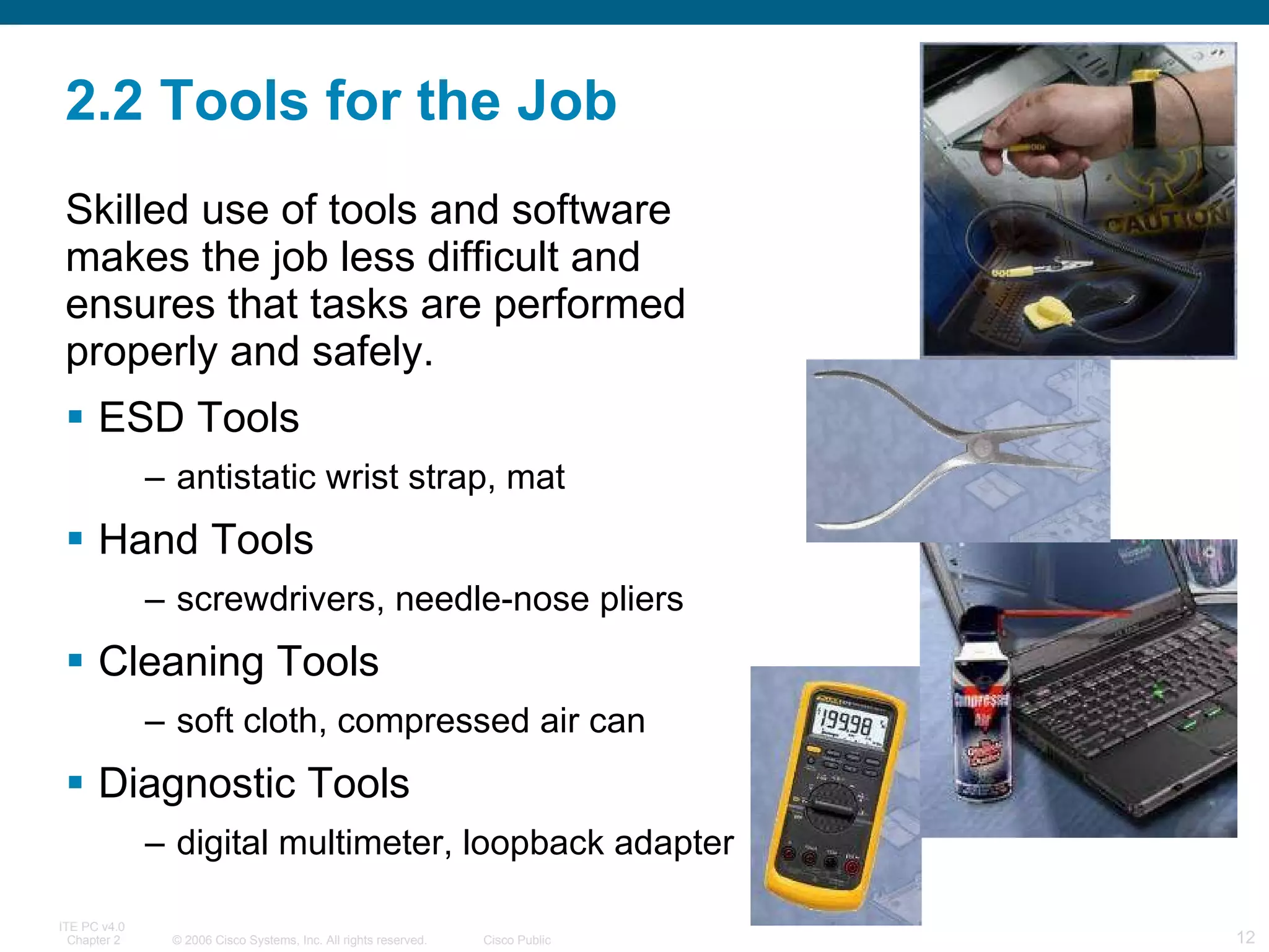 2.2 Tools for the Job Skilled use of tools and software  makes the job less difficult and ensures that tasks are performed properly and safely. ESD Tools antistatic wrist strap, mat Hand Tools  screwdrivers, needle-nose pliers Cleaning Tools  soft cloth, compressed air can Diagnostic Tools  digital multimeter, loopback adapter 