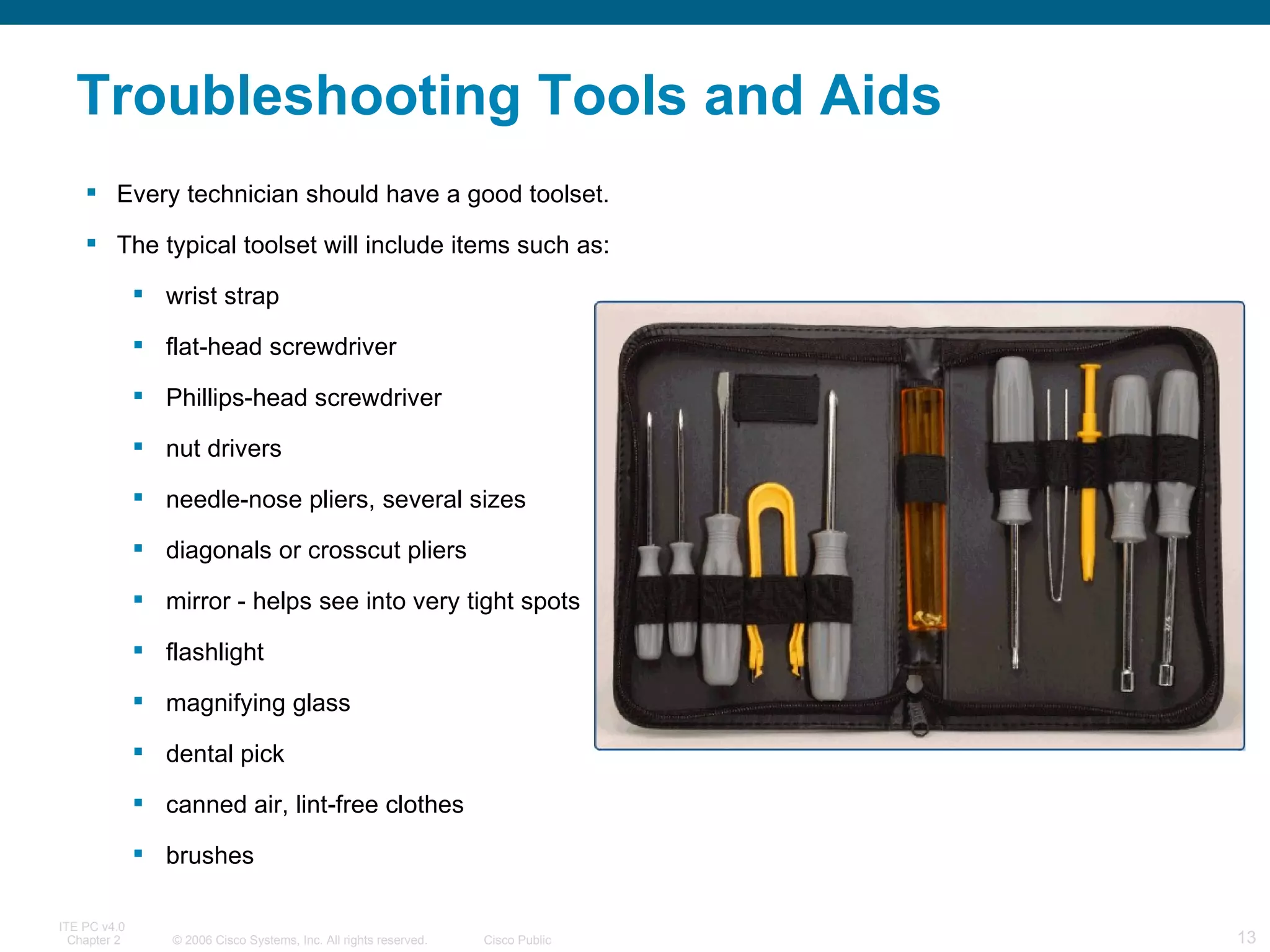 Troubleshooting Tools and Aids Every technician should have a good toolset. The typical toolset will include items such as:   wrist strap flat-head screwdriver  Phillips-head screwdriver  nut drivers  needle-nose pliers, several sizes  diagonals or crosscut pliers  mirror - helps see into very tight spots  flashlight magnifying glass dental pick canned air, lint-free clothes brushes 
