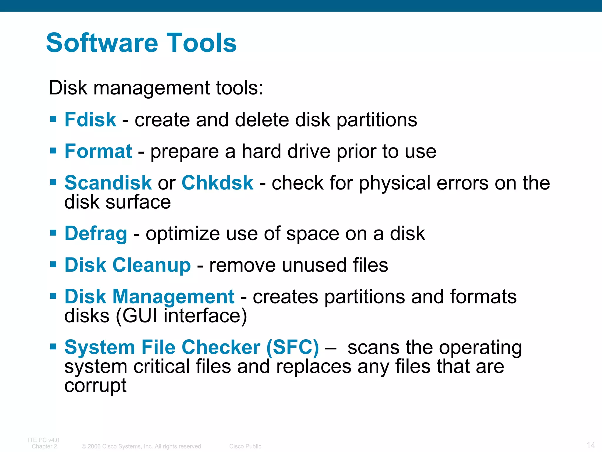 Software Tools Fdisk  - create and delete disk partitions Format  - prepare a hard drive prior to use Scandisk  or  Chkdsk  - check for physical errors on the disk surface Defrag  - optimize use of space on a disk Disk Cleanup  - remove unused files Disk Management  - creates partitions and formats disks (GUI interface) System File Checker (SFC)  –  scans the operating system critical files and replaces any files that are corrupt Disk management tools: 