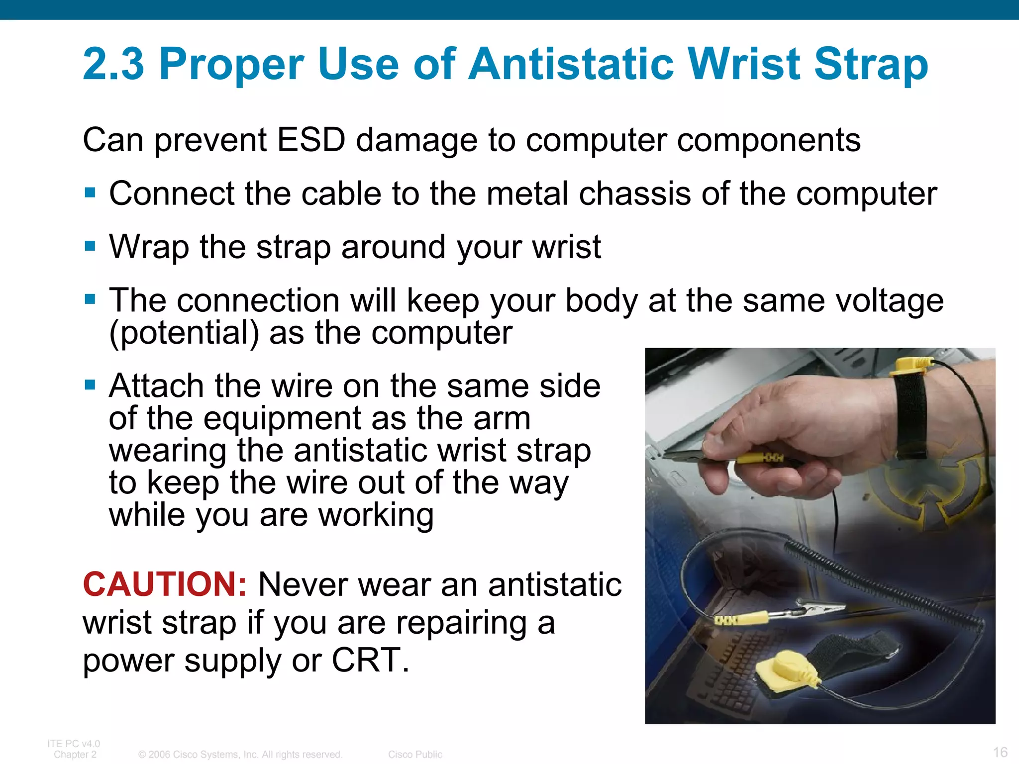 2.3 Proper Use of Antistatic Wrist Strap Connect the cable to the metal chassis of the computer Wrap the strap around your wrist The connection will keep your body at the same voltage (potential) as the computer Attach the wire on the same side  of the equipment as the arm  wearing the antistatic wrist strap  to keep the wire out of the way  while you are working CAUTION:  Never wear an antistatic wrist strap if you are repairing a power supply or CRT.  Can prevent ESD damage to computer components 