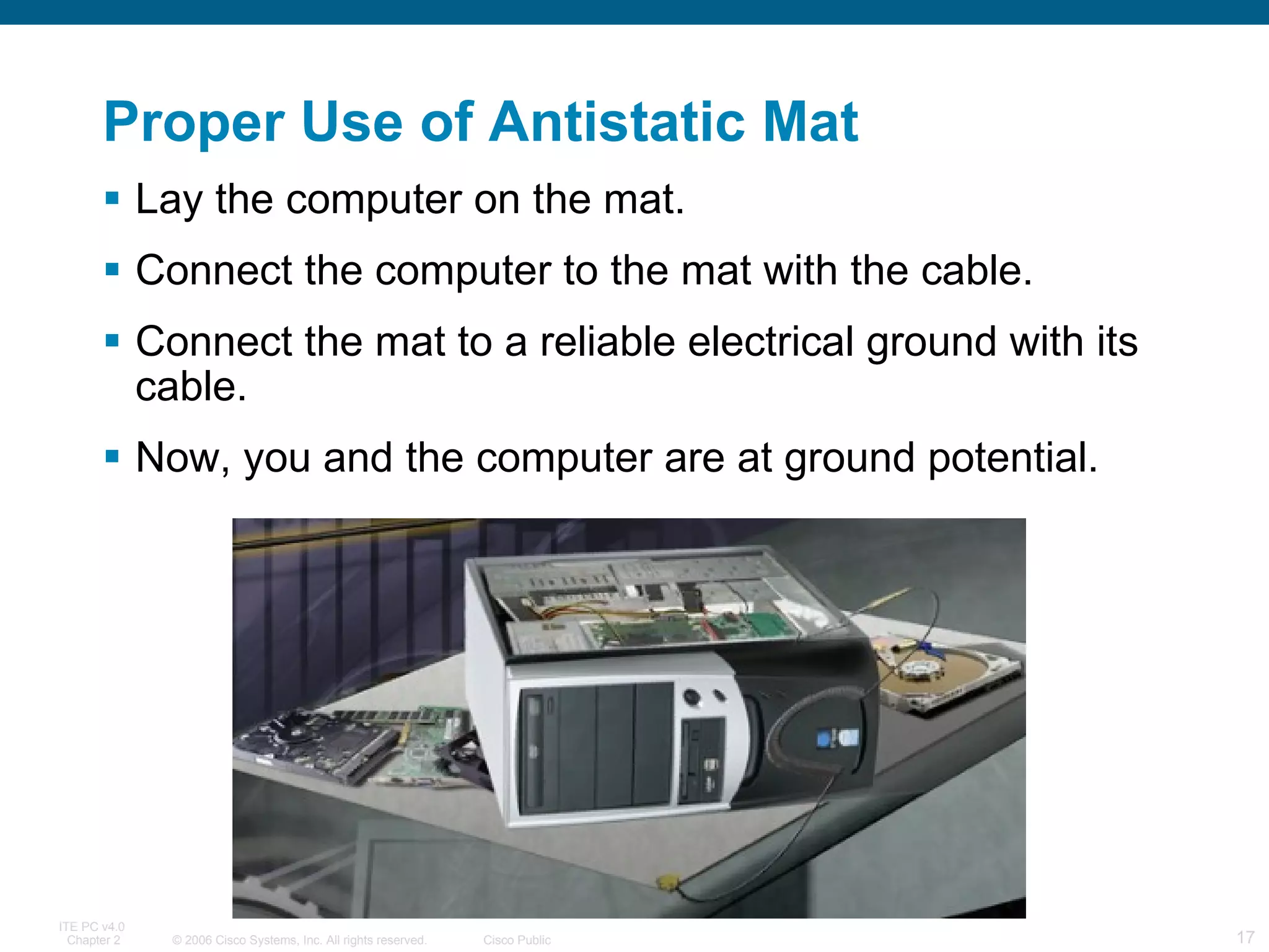 Proper Use of Antistatic Mat Lay the computer on the mat. Connect the computer to the mat with the cable. Connect the mat to a reliable electrical ground with its cable. Now, you and the computer are at ground potential. 
