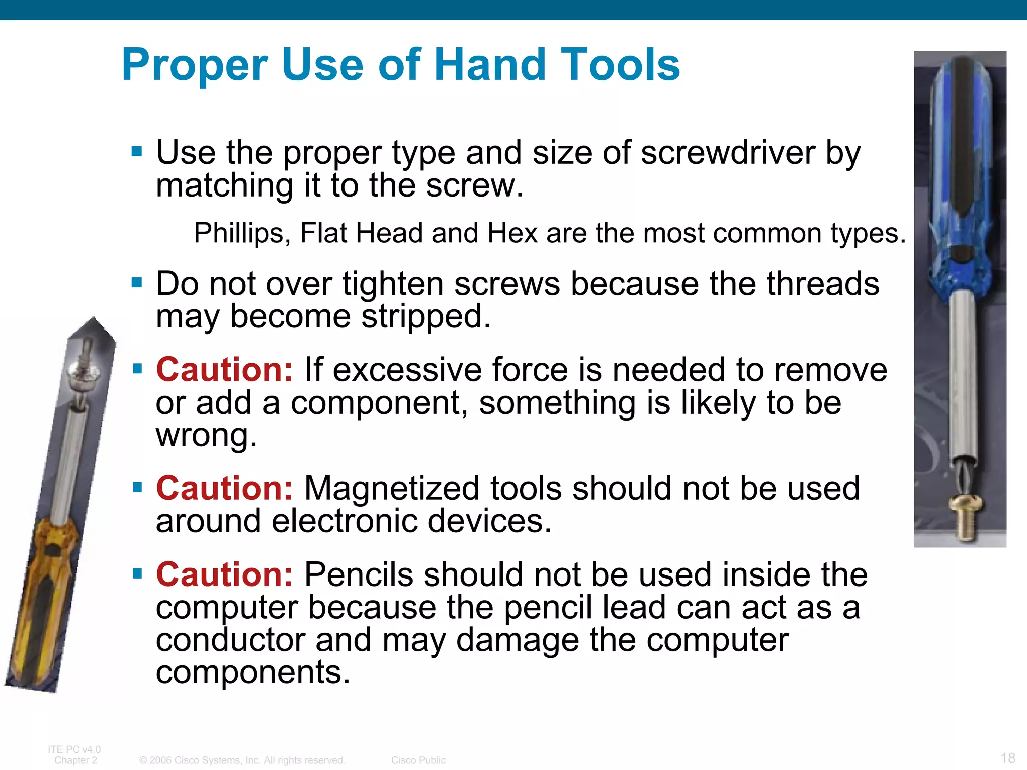 Use the proper type and size of screwdriver by matching it to the screw. Phillips, Flat Head and Hex are the most common types. Do not over tighten screws because the threads may become stripped. Caution:  If excessive force is needed to remove or add a component, something is likely to be wrong.  Caution:  Magnetized tools should not be used around electronic devices. Caution:  Pencils should not be used inside the computer because the pencil lead can act as a conductor and may damage the computer components. Proper Use of Hand Tools 