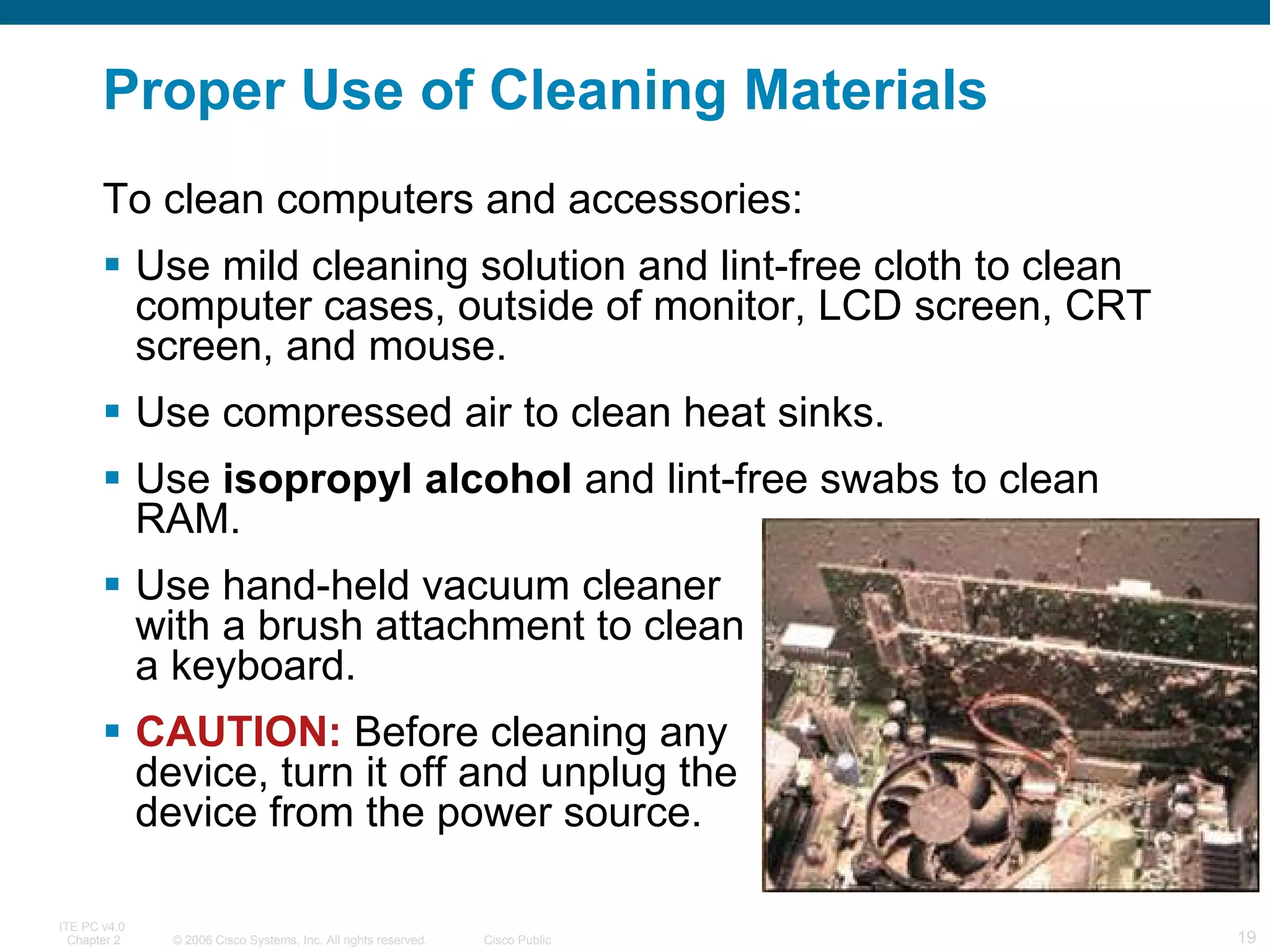 Proper Use of Cleaning Materials To clean computers and accessories: Use mild cleaning solution and lint-free cloth to clean computer cases, outside of monitor, LCD screen, CRT screen, and mouse. Use compressed air to clean heat sinks. Use  isopropyl alcohol  and lint-free swabs to clean RAM. Use hand-held vacuum cleaner  with a brush attachment to clean  a keyboard. CAUTION:  Before cleaning any  device, turn it off and unplug the  device from the power source.  