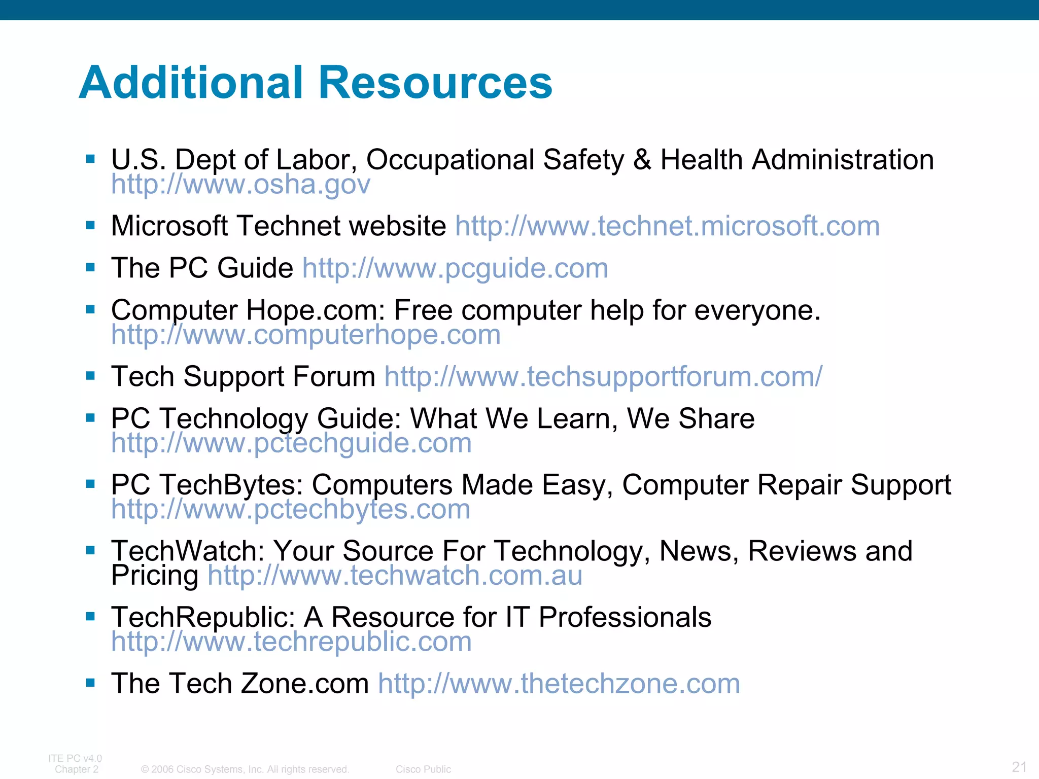 Additional Resources U.S. Dept of Labor, Occupational Safety & Health Administration  http://www.osha.gov Microsoft Technet website  http://www.technet.microsoft.com The PC Guide  http://www.pcguide.com Computer Hope.com: Free computer help for everyone.  http://www.computerhope.com Tech Support Forum  http://www.techsupportforum.com/ PC Technology Guide: What We Learn, We Share  http://www.pctechguide.com PC TechBytes: Computers Made Easy, Computer Repair Support  http://www.pctechbytes.com TechWatch: Your Source For Technology, News, Reviews and Pricing  http://www.techwatch.com.au TechRepublic: A Resource for IT Professionals  http://www.techrepublic.com The Tech Zone.com  http://www.thetechzone.com 