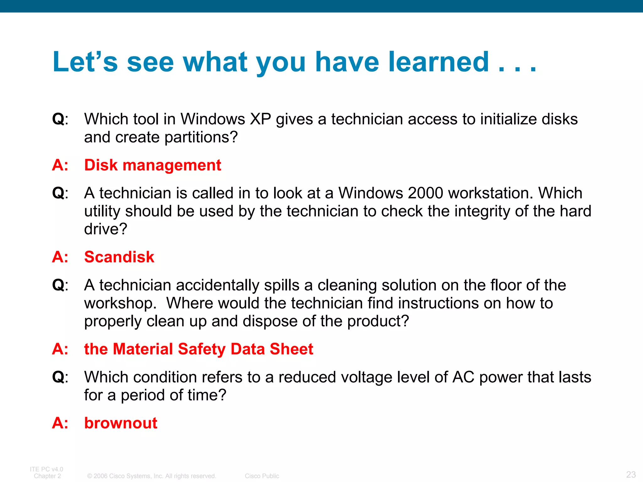 Let’s see what you have learned . . . Q : Which tool in Windows XP gives a technician access to initialize disks and create partitions? A: Disk management Q : A technician is called in to look at a Windows 2000 workstation. Which utility should be used by the technician to check the integrity of the hard drive?  A: Scandisk Q : A technician accidentally spills a cleaning solution on the floor of the workshop.  Where would the technician find instructions on how to properly clean up and dispose of the product?  A: the Material Safety Data Sheet Q : Which condition refers to a reduced voltage level of AC power that lasts for a period of time?  A: brownout 