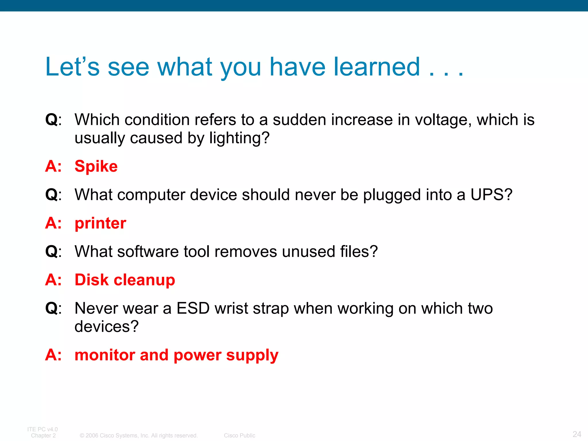 Let’s see what you have learned . . . Q : Which condition refers to a sudden increase in voltage, which is usually caused by lighting?  A: Spike Q : What computer device should never be plugged into a UPS?  A: printer Q : What software tool removes unused files?  A: Disk cleanup Q : Never wear a ESD wrist strap when working on which two devices?  A: monitor and power supply 