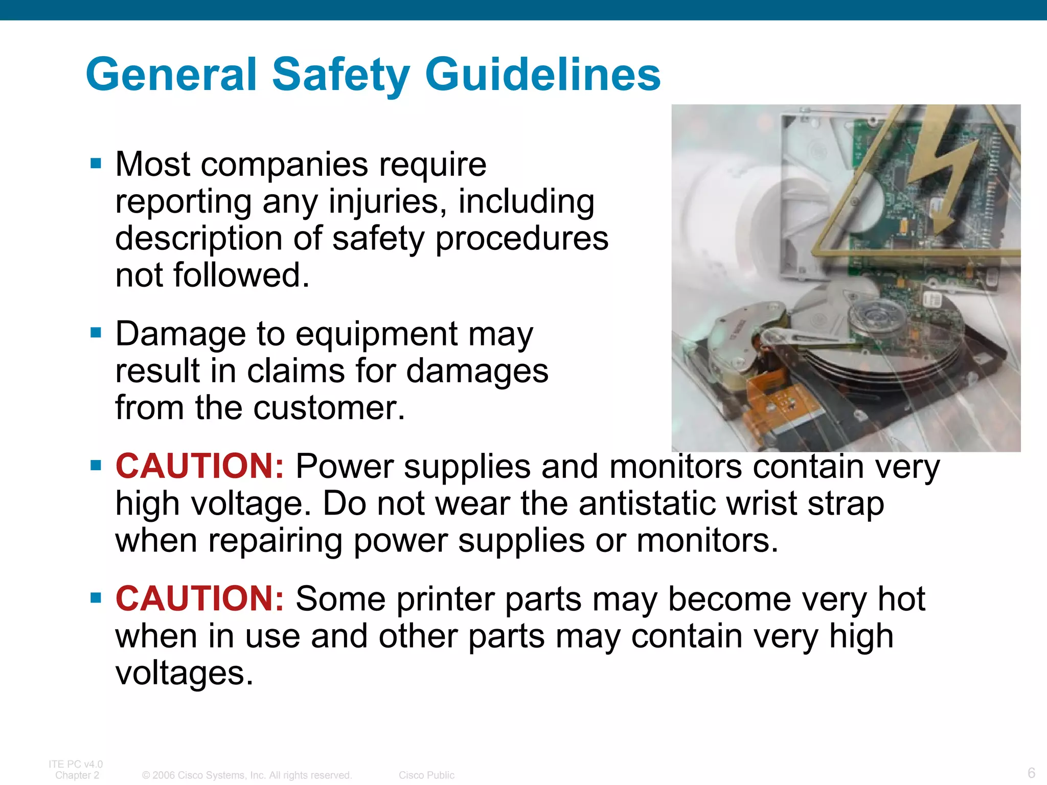 General Safety Guidelines Most companies require  reporting any injuries, including  description of safety procedures  not followed. Damage to equipment may  result in claims for damages  from the customer. CAUTION:  Power supplies and monitors contain very high voltage. Do not wear the antistatic wrist strap when repairing power supplies or monitors. CAUTION:  Some printer parts may become very hot when in use and other parts may contain very high voltages.  
