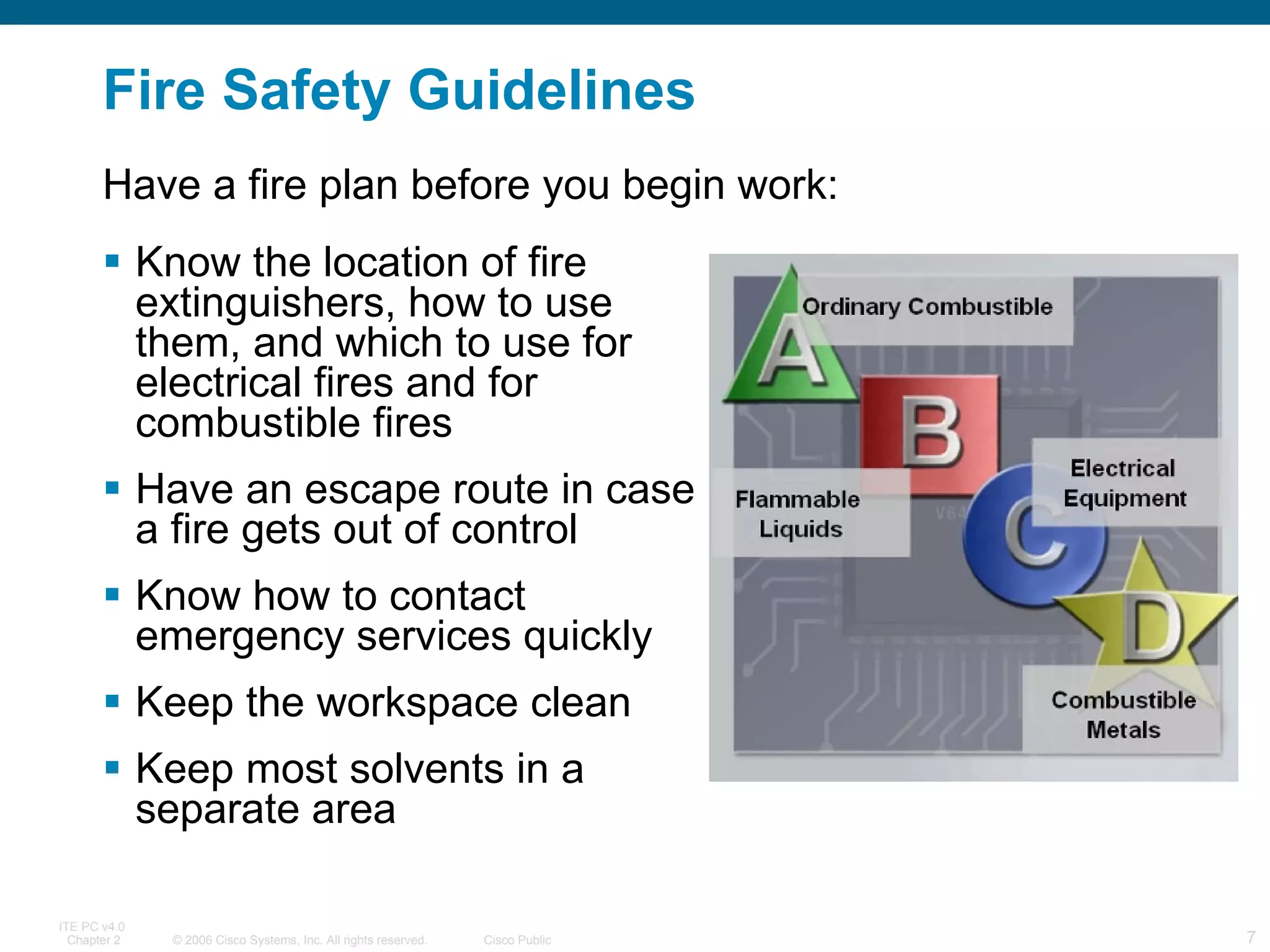 Fire Safety Guidelines Know the location of fire extinguishers, how to use them, and which to use for electrical fires and for combustible fires Have an escape route in case a fire gets out of control Know how to contact emergency services quickly Keep the workspace clean Keep most solvents in a separate area Have a fire plan before you begin work: 