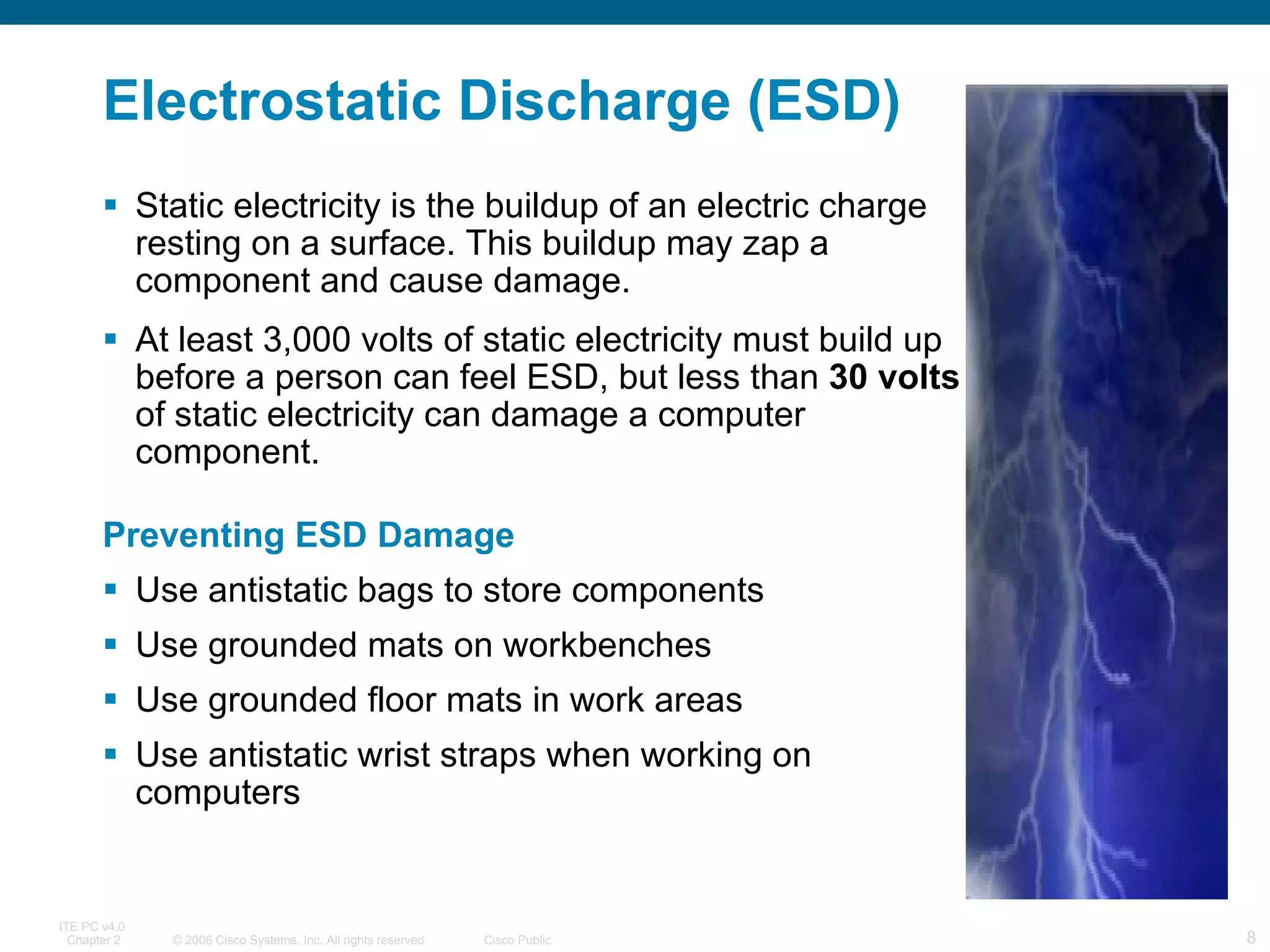 Electrostatic Discharge (ESD) Static electricity is the buildup of an electric charge resting on a surface. This buildup may zap a component and cause damage.  At least 3,000 volts of static electricity must build up before a person can feel ESD, but less than  30 volts  of static electricity can damage a computer component.  Preventing ESD Damage Use antistatic bags to store components Use grounded mats on workbenches Use grounded floor mats in work areas Use antistatic wrist straps when working on computers  