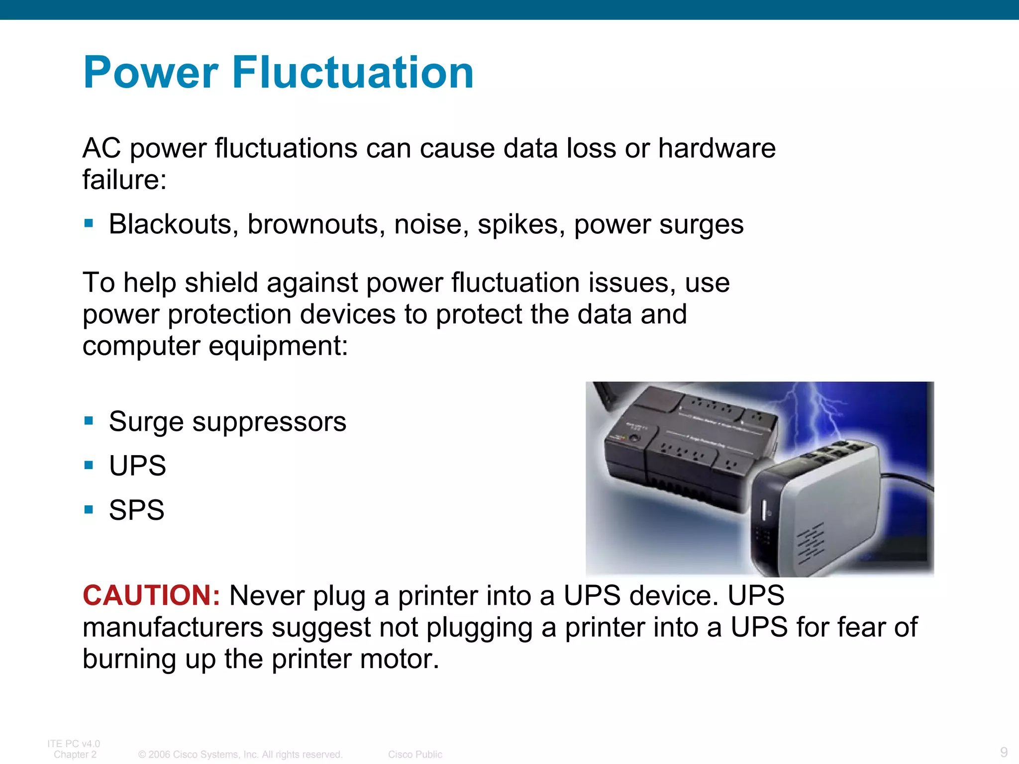 Power  Fluctuation AC power fluctuations can cause data loss or hardware failure: Blackouts, brownouts, noise, spikes, power surges To help shield against power fluctuation issues, use power protection devices to protect the data and computer equipment:  Surge suppressors UPS  SPS CAUTION:   Never plug a printer into a UPS device. UPS manufacturers suggest not plugging a printer into a UPS for fear of burning up the printer motor. 