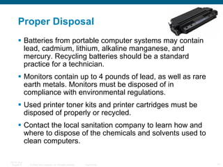 Proper Disposal Batteries from portable computer systems may contain lead, cadmium, lithium, alkaline manganese, and mercury. Recycling batteries should be a standard practice for a technician.  Monitors contain up to 4 pounds of lead, as well as rare earth metals. Monitors must be disposed of in compliance with environmental regulations.  Used printer toner kits and printer cartridges must be disposed of properly or recycled.  Contact the local sanitation company to learn how and where to dispose of the chemicals and solvents used to clean computers.  