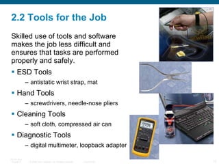 2.2 Tools for the Job Skilled use of tools and software  makes the job less difficult and ensures that tasks are performed properly and safely. ESD Tools antistatic wrist strap, mat Hand Tools  screwdrivers, needle-nose pliers Cleaning Tools  soft cloth, compressed air can Diagnostic Tools  digital multimeter, loopback adapter 