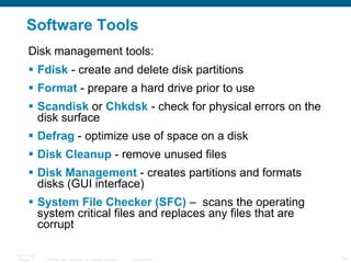Software Tools Fdisk  - create and delete disk partitions Format  - prepare a hard drive prior to use Scandisk  or  Chkdsk  - check for physical errors on the disk surface Defrag  - optimize use of space on a disk Disk Cleanup  - remove unused files Disk Management  - creates partitions and formats disks (GUI interface) System File Checker (SFC)  –  scans the operating system critical files and replaces any files that are corrupt Disk management tools: 