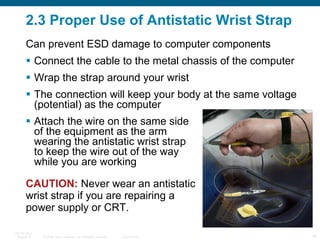 2.3 Proper Use of Antistatic Wrist Strap Connect the cable to the metal chassis of the computer Wrap the strap around your wrist The connection will keep your body at the same voltage (potential) as the computer Attach the wire on the same side  of the equipment as the arm  wearing the antistatic wrist strap  to keep the wire out of the way  while you are working CAUTION:  Never wear an antistatic wrist strap if you are repairing a power supply or CRT.  Can prevent ESD damage to computer components 