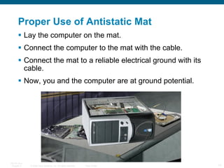 Proper Use of Antistatic Mat Lay the computer on the mat. Connect the computer to the mat with the cable. Connect the mat to a reliable electrical ground with its cable. Now, you and the computer are at ground potential. 