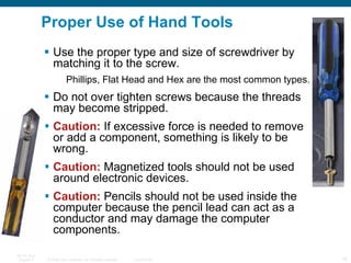 Use the proper type and size of screwdriver by matching it to the screw. Phillips, Flat Head and Hex are the most common types. Do not over tighten screws because the threads may become stripped. Caution:  If excessive force is needed to remove or add a component, something is likely to be wrong.  Caution:  Magnetized tools should not be used around electronic devices. Caution:  Pencils should not be used inside the computer because the pencil lead can act as a conductor and may damage the computer components. Proper Use of Hand Tools 