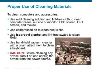 Proper Use of Cleaning Materials To clean computers and accessories: Use mild cleaning solution and lint-free cloth to clean computer cases, outside of monitor, LCD screen, CRT screen, and mouse. Use compressed air to clean heat sinks. Use  isopropyl alcohol  and lint-free swabs to clean RAM. Use hand-held vacuum cleaner  with a brush attachment to clean  a keyboard. CAUTION:  Before cleaning any  device, turn it off and unplug the  device from the power source.  