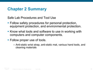 Chapter 2 Summary Safe Lab Procedures and Tool Use Follow safety procedures for personal protection, equipment protection, and environmental protection. Know what tools and software to use in working with computers and computer components. Follow proper use of tools. Anti-static wrist strap, anti-static mat, various hand tools, and cleaning materials 