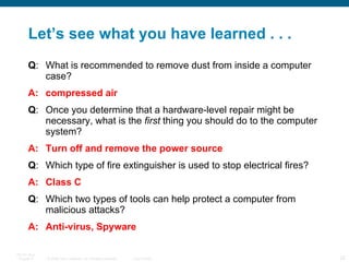 Let’s see what you have learned . . . Q : What is recommended to remove dust from inside a computer case? A: compressed air Q : Once you determine that a hardware-level repair might be necessary, what is the  first  thing you should do to the computer system? A: Turn off and remove the power source Q : Which type of fire extinguisher is used to stop electrical fires? A: Class C Q : Which two types of tools can help protect a computer from malicious attacks?  A: Anti-virus, Spyware 