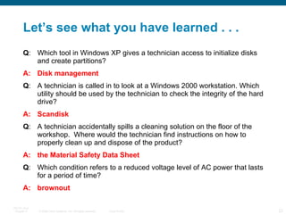 Let’s see what you have learned . . . Q : Which tool in Windows XP gives a technician access to initialize disks and create partitions? A: Disk management Q : A technician is called in to look at a Windows 2000 workstation. Which utility should be used by the technician to check the integrity of the hard drive?  A: Scandisk Q : A technician accidentally spills a cleaning solution on the floor of the workshop.  Where would the technician find instructions on how to properly clean up and dispose of the product?  A: the Material Safety Data Sheet Q : Which condition refers to a reduced voltage level of AC power that lasts for a period of time?  A: brownout 