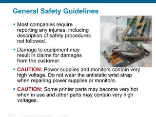 General Safety Guidelines Most companies require  reporting any injuries, including  description of safety procedures  not followed. Damage to equipment may  result in claims for damages  from the customer. CAUTION:  Power supplies and monitors contain very high voltage. Do not wear the antistatic wrist strap when repairing power supplies or monitors. CAUTION:  Some printer parts may become very hot when in use and other parts may contain very high voltages.  