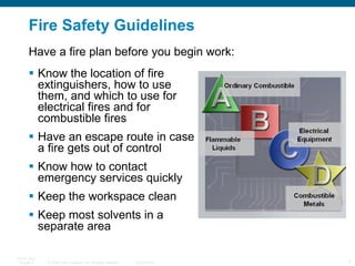 Fire Safety Guidelines Know the location of fire extinguishers, how to use them, and which to use for electrical fires and for combustible fires Have an escape route in case a fire gets out of control Know how to contact emergency services quickly Keep the workspace clean Keep most solvents in a separate area Have a fire plan before you begin work: 