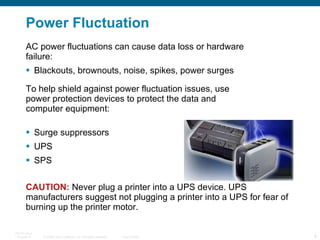 Power  Fluctuation AC power fluctuations can cause data loss or hardware failure: Blackouts, brownouts, noise, spikes, power surges To help shield against power fluctuation issues, use power protection devices to protect the data and computer equipment:  Surge suppressors UPS  SPS CAUTION:   Never plug a printer into a UPS device. UPS manufacturers suggest not plugging a printer into a UPS for fear of burning up the printer motor. 