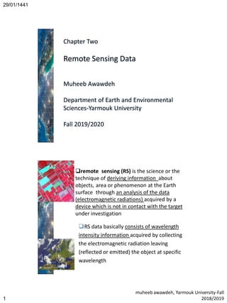 29/01/1441
muheeb awawdeh, Yarmouk University-Fall
2018/20191
1
remote sensing (RS) is the science or the
technique of deriving information about
objects, area or phenomenon at the Earth
surface through an analysis of the data
(electromagnetic radiations) acquired by a
device which is not in contact with the target
under investigation
RS data basically consists of wavelength
intensity information acquired by collecting
the electromagnetic radiation leaving
(reflected or emitted) the object at specific
wavelength
 