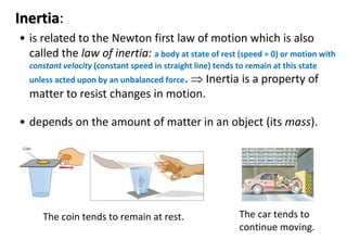 Inertia:
• is related to the Newton first law of motion which is also
called the law of inertia: a body at state of rest (speed = 0) or motion with
constant velocity (constant speed in straight line) tends to remain at this state
unless acted upon by an unbalanced force.  Inertia is a property of
matter to resist changes in motion.
• depends on the amount of matter in an object (its mass).
The car tends to
continue moving.
The coin tends to remain at rest.
 