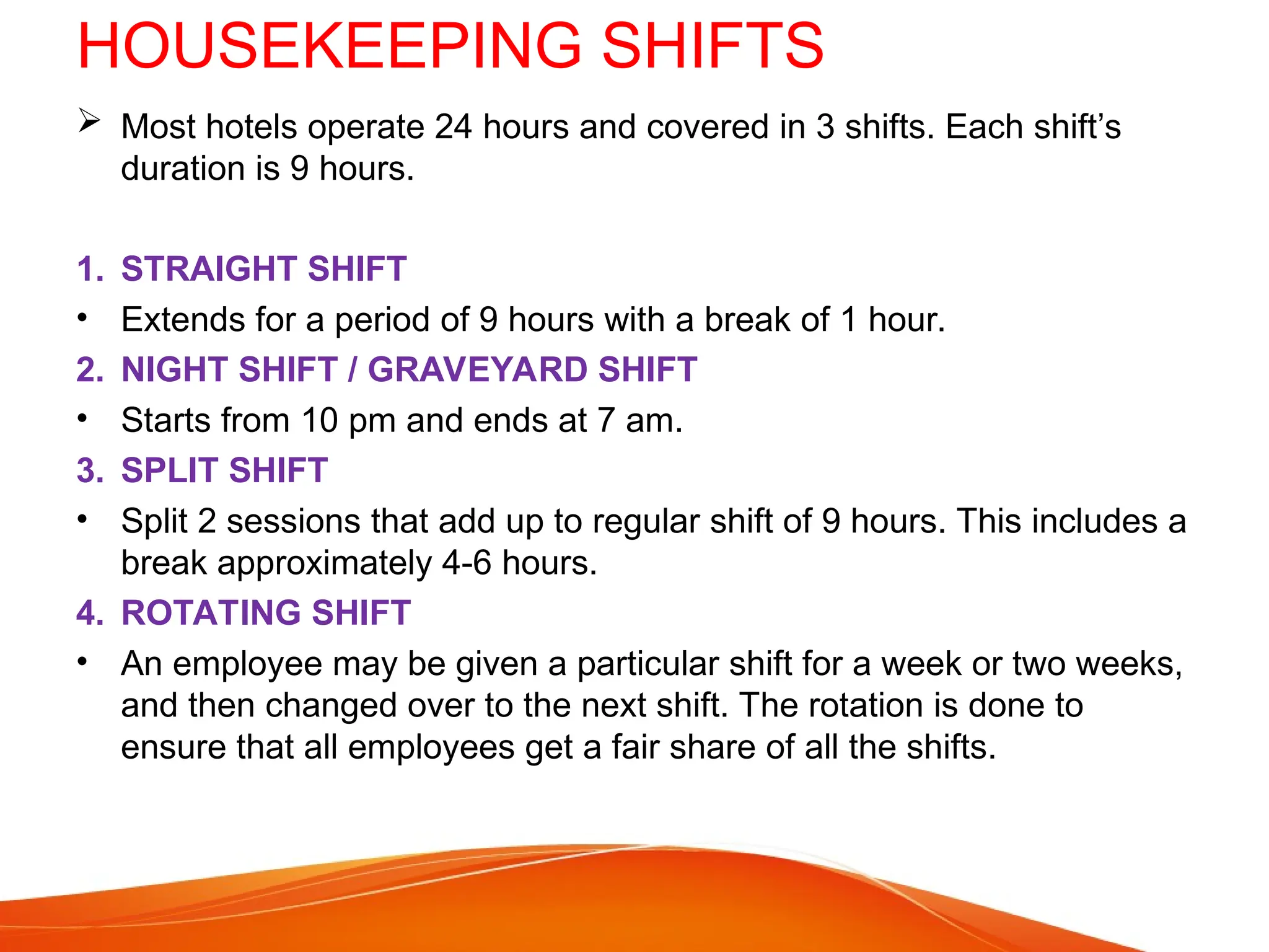 HOUSEKEEPING SHIFTS
 Most hotels operate 24 hours and covered in 3 shifts. Each shift’s
duration is 9 hours.
1. STRAIGHT SHIFT
• Extends for a period of 9 hours with a break of 1 hour.
2. NIGHT SHIFT / GRAVEYARD SHIFT
• Starts from 10 pm and ends at 7 am.
3. SPLIT SHIFT
• Split 2 sessions that add up to regular shift of 9 hours. This includes a
break approximately 4-6 hours.
4. ROTATING SHIFT
• An employee may be given a particular shift for a week or two weeks,
and then changed over to the next shift. The rotation is done to
ensure that all employees get a fair share of all the shifts.
 