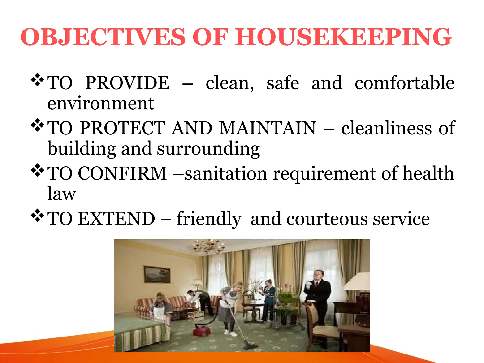 TO PROVIDE – clean, safe and comfortable
environment
TO PROTECT AND MAINTAIN – cleanliness of
building and surrounding
TO CONFIRM –sanitation requirement of health
law
TO EXTEND – friendly and courteous service
3
OBJECTIVES OF HOUSEKEEPING
 