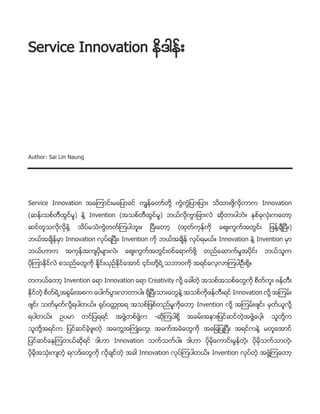 Service Innovation နိဒါန္း
Author: Sai Lin Naung
Service Innovation အေၾကာင္းမေျပာခင္ ကၽြန္ေတာ္တို႔ ကြဲကြဲျပားျပား သိထားဖို႔လိုတာက Innovation
(ဆန္းသစ္တီထြင္မႈ) နဲ႔ Invention (အသစ္တီထြင္မႈ) ဘယ္လိုကြာျခားလဲ ဆိုတာပါဘဲ။ ႏွစ္ခုလုံးကေတာ့
ဆင္တူသလိုလိုနဲ႔ သိပ္မသဲကြဲတတ္ၾကပါဘူး။ ၿပီးေတာ့ (ထုတ္ကုန္ကို ေစ်းကြက္အတြင္း ျဖန္႔ခ်ီၿပီး)
ဘယ္အခ်ိန္မွာ Innovation လုပ္ရၿပီး၊ Invention ကို ဘယ္အခ်ိန္ လုပ္ရမယ္။ Innovation နဲ႔ Invention မွာ
ဘယ္ဟာက အကုန္အက်ပိုမ်ားလဲ၊ ေစ်းကြက္အတြင္း၀င္ေရာက္ဖို႔ တည္ေဆာက္မႈအပိုင္း ဘယ္သူက
ပိုၾကာႏိုင္လဲ စသည္ေတြကို ႏႈိင္းယွဥ္ႏိုင္ေအာင္ ၄င္းတို႔ရဲ႕ သဘာ၀ကို အရင္ေလ့လာၾကပါဦးစို႔။
တကယ္ေတာ့ Invention ေရာ Innovation ေရာ Creativity လို႔ ေခၚတဲ့ အသစ္အသစ္ေတြကို စိတ္ကူး ဖန္တီး
ႏိုင္တဲ့ စိတ္ရဲ႕ အစြမ္းအစက ေပါက္ပြားလာတာပါ။ ရွိၿပီးသားေတြနဲ႔ အသစ္ကိုဖန္တီးရင္ Innovation လို႔ အၾကမ္း
ဖ်င္း သတ္မွတ္လို႔ရပါတယ္။ ႐ုပ္၀တၱဳအရ အသစ္ျဖစ္တည္မႈကိုေတာ့ Invention လို႔ အၾကမ္းဖ်င္း မွတ္ယူလို႔
ရပါတယ္။ ဥပမာ တင္ျပရရင္ အဖြဲ႔တစ္ဖြဲ႔က -ဆိုၾကပါစို႔ အခမ္းအနားျပင္ဆင္တဲ့အဖြဲ႔ေပါ့၊ သူတို႔က
သူတို႔အရင္က ျပင္ဆင္ခဲ့ဖူးတဲ့ အေတြ႔အႀကဳံေတြ၊ အခက္အခဲေတြကို အေျချပဳၿပီး အရင္ကနဲ႔ မတူေအာင္
ျပင္ဆင္ေနၾကတယ္ဆိုရင္ ဒါဟာ Innovation သက္သက္ပါ။ ဒါဟာ ပိုမိုေကာင္းမြန္တဲ့၊ ပိုမိုသက္သာတဲ့၊
ပိုမိုအသုံးက်တဲ့ ရလဒ္ေတြကို လိုခ်င္တဲ့ အခါ Innovation လုပ္ၾကပါတယ္။ Invention လုပ္တဲ့ အဖြဲ႔ၾကေတာ့
 