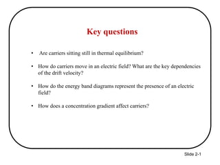 Slide 2-1
Key questions
• Are carriers sitting still in thermal equilibrium?
• How do carriers move in an electric field? What are the key dependencies
of the drift velocity?
• How do the energy band diagrams represent the presence of an electric
field?
• How does a concentration gradient affect carriers?
 