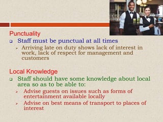 Punctuality
 Staff must be punctual at all times
 Arriving late on duty shows lack of interest in
work, lack of respect for management and
customers
Local Knowledge
 Staff should have some knowledge about local
area so as to be able to:
 Advise guests on issues such as forms of
entertainment available locally
 Advise on best means of transport to places of
interest
 