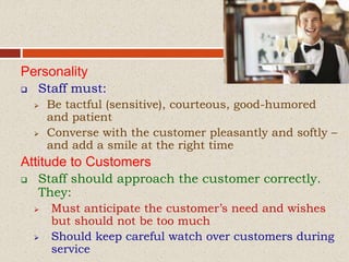 Personality
 Staff must:
 Be tactful (sensitive), courteous, good-humored
and patient
 Converse with the customer pleasantly and softly –
and add a smile at the right time
Attitude to Customers
 Staff should approach the customer correctly.
They:
 Must anticipate the customer’s need and wishes
but should not be too much
 Should keep careful watch over customers during
service
 